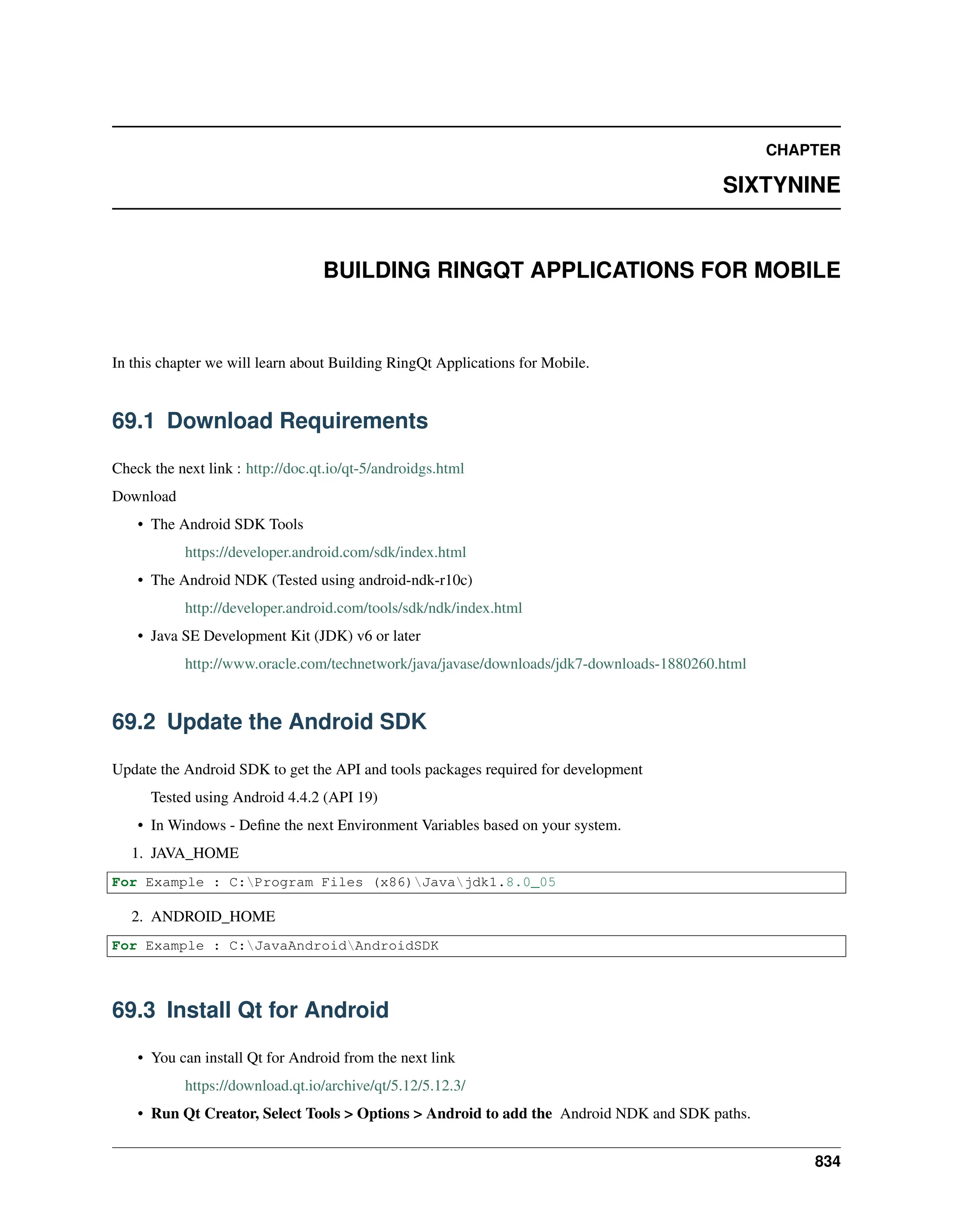 CHAPTER SIXTYNINE BUILDING RINGQT APPLICATIONS FOR MOBILE In this chapter we will learn about Building RingQt Applications for Mobile. 69.1 Download Requirements Check the next link : http://doc.qt.io/qt-5/androidgs.html Download • The Android SDK Tools https://developer.android.com/sdk/index.html • The Android NDK (Tested using android-ndk-r10c) http://developer.android.com/tools/sdk/ndk/index.html • Java SE Development Kit (JDK) v6 or later http://www.oracle.com/technetwork/java/javase/downloads/jdk7-downloads-1880260.html 69.2 Update the Android SDK Update the Android SDK to get the API and tools packages required for development Tested using Android 4.4.2 (API 19) • In Windows - Define the next Environment Variables based on your system. 1. JAVA_HOME For Example : C:Program Files (x86)Javajdk1.8.0_05 2. ANDROID_HOME For Example : C:JavaAndroidAndroidSDK 69.3 Install Qt for Android • You can install Qt for Android from the next link https://download.qt.io/archive/qt/5.12/5.12.3/ • Run Qt Creator, Select Tools > Options > Android to add the Android NDK and SDK paths. 834 