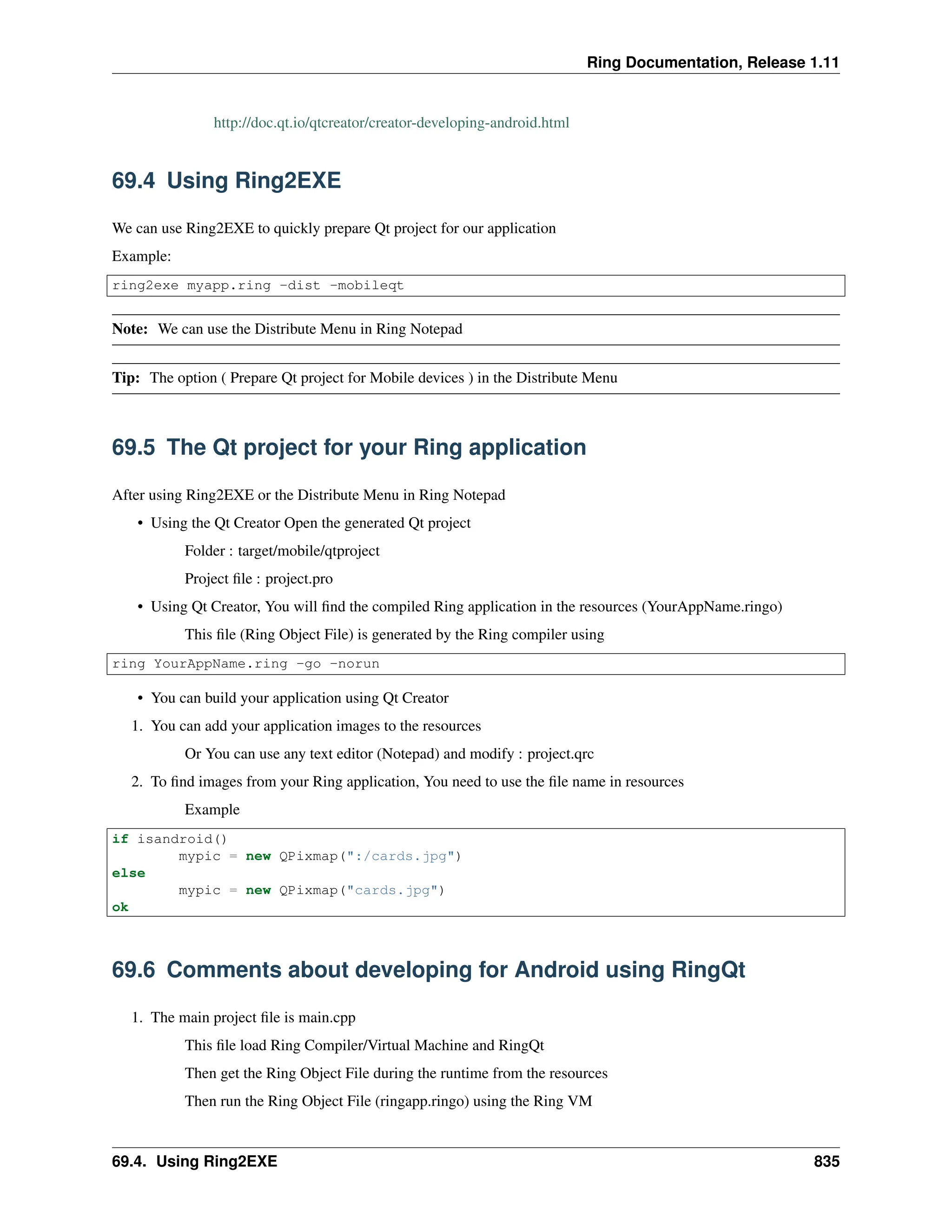 Ring Documentation, Release 1.11 http://doc.qt.io/qtcreator/creator-developing-android.html 69.4 Using Ring2EXE We can use Ring2EXE to quickly prepare Qt project for our application Example: ring2exe myapp.ring -dist -mobileqt Note: We can use the Distribute Menu in Ring Notepad Tip: The option ( Prepare Qt project for Mobile devices ) in the Distribute Menu 69.5 The Qt project for your Ring application After using Ring2EXE or the Distribute Menu in Ring Notepad • Using the Qt Creator Open the generated Qt project Folder : target/mobile/qtproject Project file : project.pro • Using Qt Creator, You will find the compiled Ring application in the resources (YourAppName.ringo) This file (Ring Object File) is generated by the Ring compiler using ring YourAppName.ring -go -norun • You can build your application using Qt Creator 1. You can add your application images to the resources Or You can use any text editor (Notepad) and modify : project.qrc 2. To find images from your Ring application, You need to use the file name in resources Example if isandroid() mypic = new QPixmap(":/cards.jpg") else mypic = new QPixmap("cards.jpg") ok 69.6 Comments about developing for Android using RingQt 1. The main project file is main.cpp This file load Ring Compiler/Virtual Machine and RingQt Then get the Ring Object File during the runtime from the resources Then run the Ring Object File (ringapp.ringo) using the Ring VM 69.4. Using Ring2EXE 835 