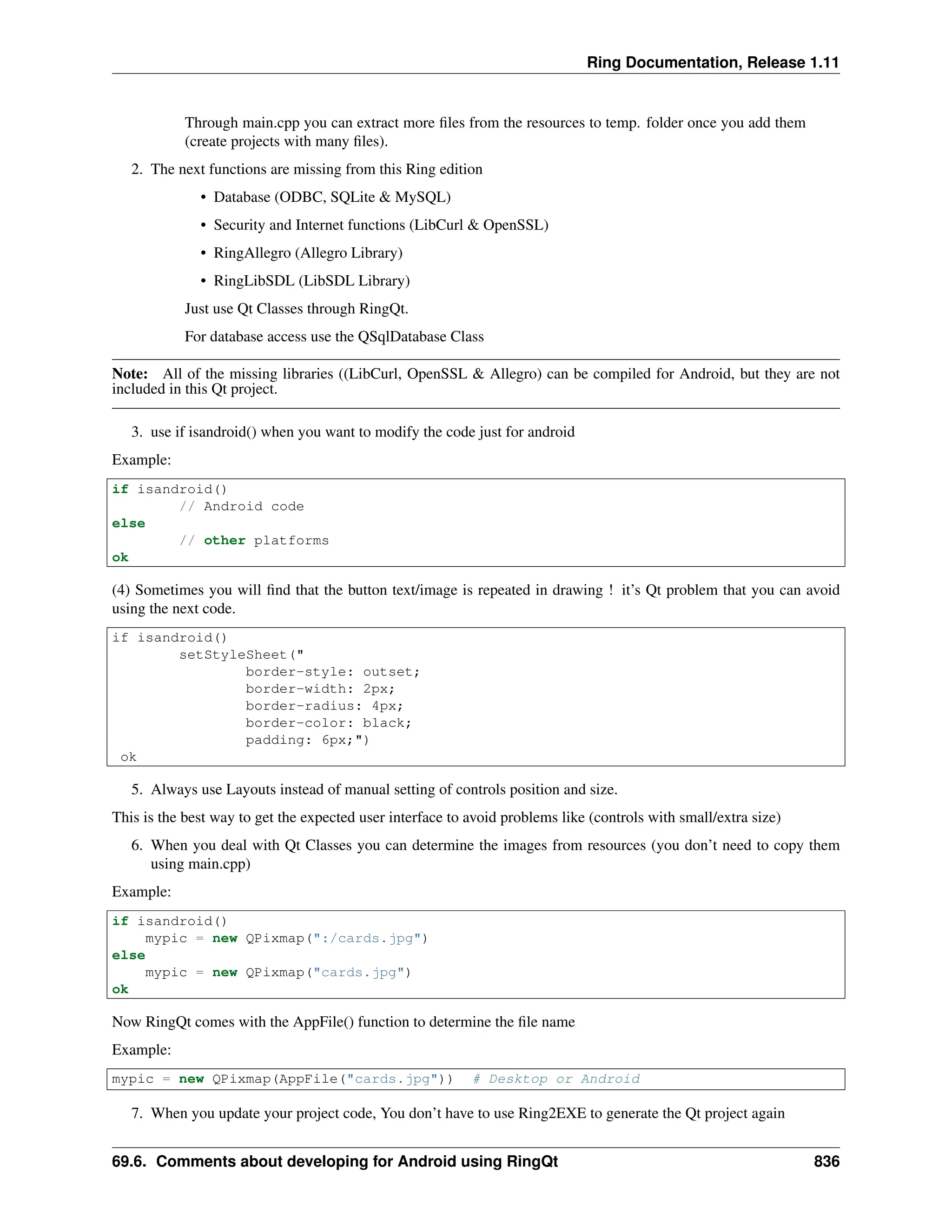 Ring Documentation, Release 1.11 Through main.cpp you can extract more files from the resources to temp. folder once you add them (create projects with many files). 2. The next functions are missing from this Ring edition • Database (ODBC, SQLite & MySQL) • Security and Internet functions (LibCurl & OpenSSL) • RingAllegro (Allegro Library) • RingLibSDL (LibSDL Library) Just use Qt Classes through RingQt. For database access use the QSqlDatabase Class Note: All of the missing libraries ((LibCurl, OpenSSL & Allegro) can be compiled for Android, but they are not included in this Qt project. 3. use if isandroid() when you want to modify the code just for android Example: if isandroid() // Android code else // other platforms ok (4) Sometimes you will find that the button text/image is repeated in drawing ! it’s Qt problem that you can avoid using the next code. if isandroid() setStyleSheet(" border-style: outset; border-width: 2px; border-radius: 4px; border-color: black; padding: 6px;") ok 5. Always use Layouts instead of manual setting of controls position and size. This is the best way to get the expected user interface to avoid problems like (controls with small/extra size) 6. When you deal with Qt Classes you can determine the images from resources (you don’t need to copy them using main.cpp) Example: if isandroid() mypic = new QPixmap(":/cards.jpg") else mypic = new QPixmap("cards.jpg") ok Now RingQt comes with the AppFile() function to determine the file name Example: mypic = new QPixmap(AppFile("cards.jpg")) # Desktop or Android 7. When you update your project code, You don’t have to use Ring2EXE to generate the Qt project again 69.6. Comments about developing for Android using RingQt 836 