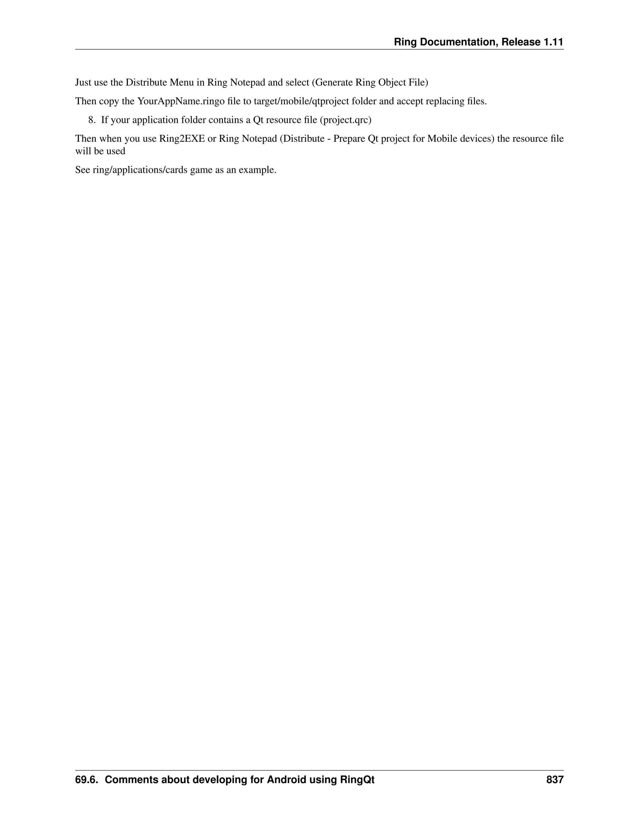 Ring Documentation, Release 1.11 Just use the Distribute Menu in Ring Notepad and select (Generate Ring Object File) Then copy the YourAppName.ringo file to target/mobile/qtproject folder and accept replacing files. 8. If your application folder contains a Qt resource file (project.qrc) Then when you use Ring2EXE or Ring Notepad (Distribute - Prepare Qt project for Mobile devices) the resource file will be used See ring/applications/cards game as an example. 69.6. Comments about developing for Android using RingQt 837 