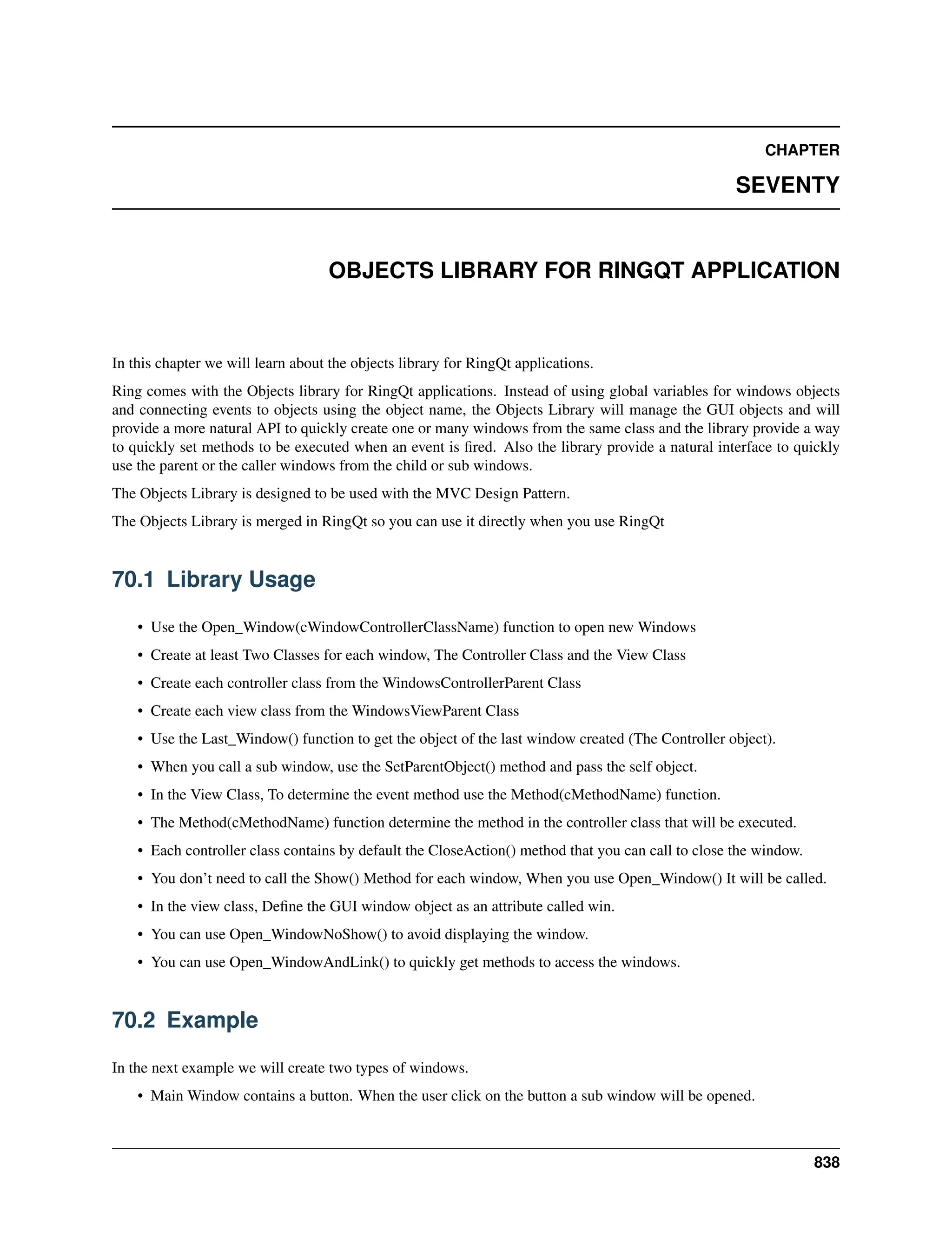 CHAPTER SEVENTY OBJECTS LIBRARY FOR RINGQT APPLICATION In this chapter we will learn about the objects library for RingQt applications. Ring comes with the Objects library for RingQt applications. Instead of using global variables for windows objects and connecting events to objects using the object name, the Objects Library will manage the GUI objects and will provide a more natural API to quickly create one or many windows from the same class and the library provide a way to quickly set methods to be executed when an event is fired. Also the library provide a natural interface to quickly use the parent or the caller windows from the child or sub windows. The Objects Library is designed to be used with the MVC Design Pattern. The Objects Library is merged in RingQt so you can use it directly when you use RingQt 70.1 Library Usage • Use the Open_Window(cWindowControllerClassName) function to open new Windows • Create at least Two Classes for each window, The Controller Class and the View Class • Create each controller class from the WindowsControllerParent Class • Create each view class from the WindowsViewParent Class • Use the Last_Window() function to get the object of the last window created (The Controller object). • When you call a sub window, use the SetParentObject() method and pass the self object. • In the View Class, To determine the event method use the Method(cMethodName) function. • The Method(cMethodName) function determine the method in the controller class that will be executed. • Each controller class contains by default the CloseAction() method that you can call to close the window. • You don’t need to call the Show() Method for each window, When you use Open_Window() It will be called. • In the view class, Define the GUI window object as an attribute called win. • You can use Open_WindowNoShow() to avoid displaying the window. • You can use Open_WindowAndLink() to quickly get methods to access the windows. 70.2 Example In the next example we will create two types of windows. • Main Window contains a button. When the user click on the button a sub window will be opened. 838 