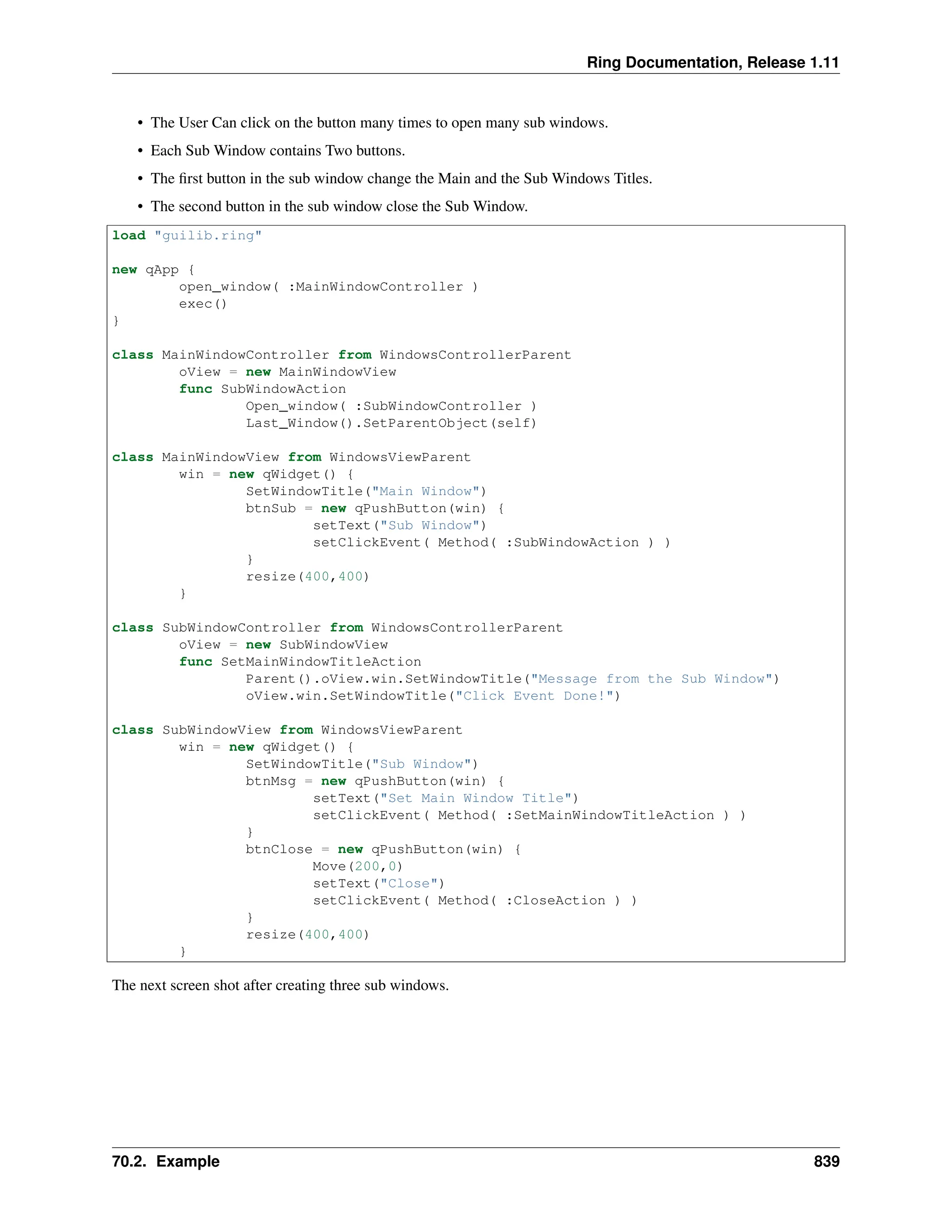 Ring Documentation, Release 1.11 • The User Can click on the button many times to open many sub windows. • Each Sub Window contains Two buttons. • The first button in the sub window change the Main and the Sub Windows Titles. • The second button in the sub window close the Sub Window. load "guilib.ring" new qApp { open_window( :MainWindowController ) exec() } class MainWindowController from WindowsControllerParent oView = new MainWindowView func SubWindowAction Open_window( :SubWindowController ) Last_Window().SetParentObject(self) class MainWindowView from WindowsViewParent win = new qWidget() { SetWindowTitle("Main Window") btnSub = new qPushButton(win) { setText("Sub Window") setClickEvent( Method( :SubWindowAction ) ) } resize(400,400) } class SubWindowController from WindowsControllerParent oView = new SubWindowView func SetMainWindowTitleAction Parent().oView.win.SetWindowTitle("Message from the Sub Window") oView.win.SetWindowTitle("Click Event Done!") class SubWindowView from WindowsViewParent win = new qWidget() { SetWindowTitle("Sub Window") btnMsg = new qPushButton(win) { setText("Set Main Window Title") setClickEvent( Method( :SetMainWindowTitleAction ) ) } btnClose = new qPushButton(win) { Move(200,0) setText("Close") setClickEvent( Method( :CloseAction ) ) } resize(400,400) } The next screen shot after creating three sub windows. 70.2. Example 839 