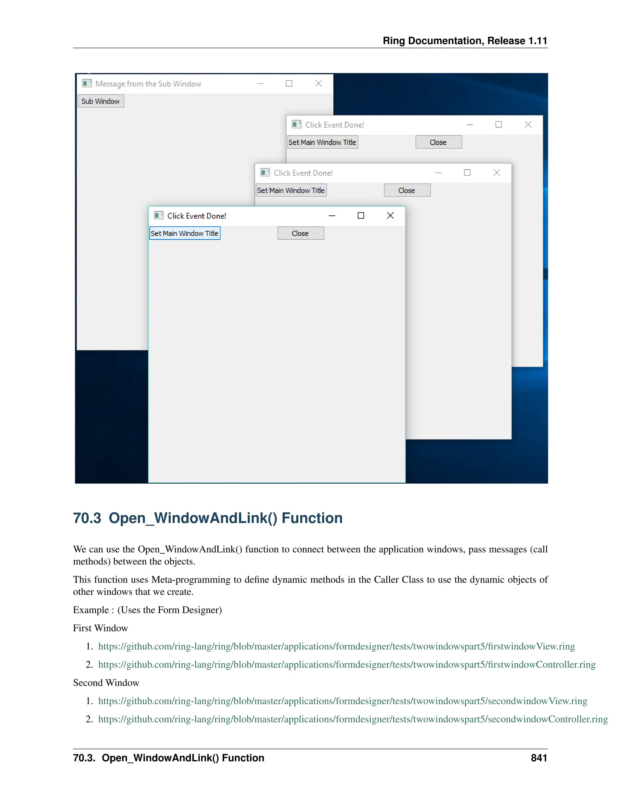 Ring Documentation, Release 1.11 70.3 Open_WindowAndLink() Function We can use the Open_WindowAndLink() function to connect between the application windows, pass messages (call methods) between the objects. This function uses Meta-programming to define dynamic methods in the Caller Class to use the dynamic objects of other windows that we create. Example : (Uses the Form Designer) First Window 1. https://github.com/ring-lang/ring/blob/master/applications/formdesigner/tests/twowindowspart5/firstwindowView.ring 2. https://github.com/ring-lang/ring/blob/master/applications/formdesigner/tests/twowindowspart5/firstwindowController.ring Second Window 1. https://github.com/ring-lang/ring/blob/master/applications/formdesigner/tests/twowindowspart5/secondwindowView.ring 2. https://github.com/ring-lang/ring/blob/master/applications/formdesigner/tests/twowindowspart5/secondwindowController.ring 70.3. Open_WindowAndLink() Function 841 