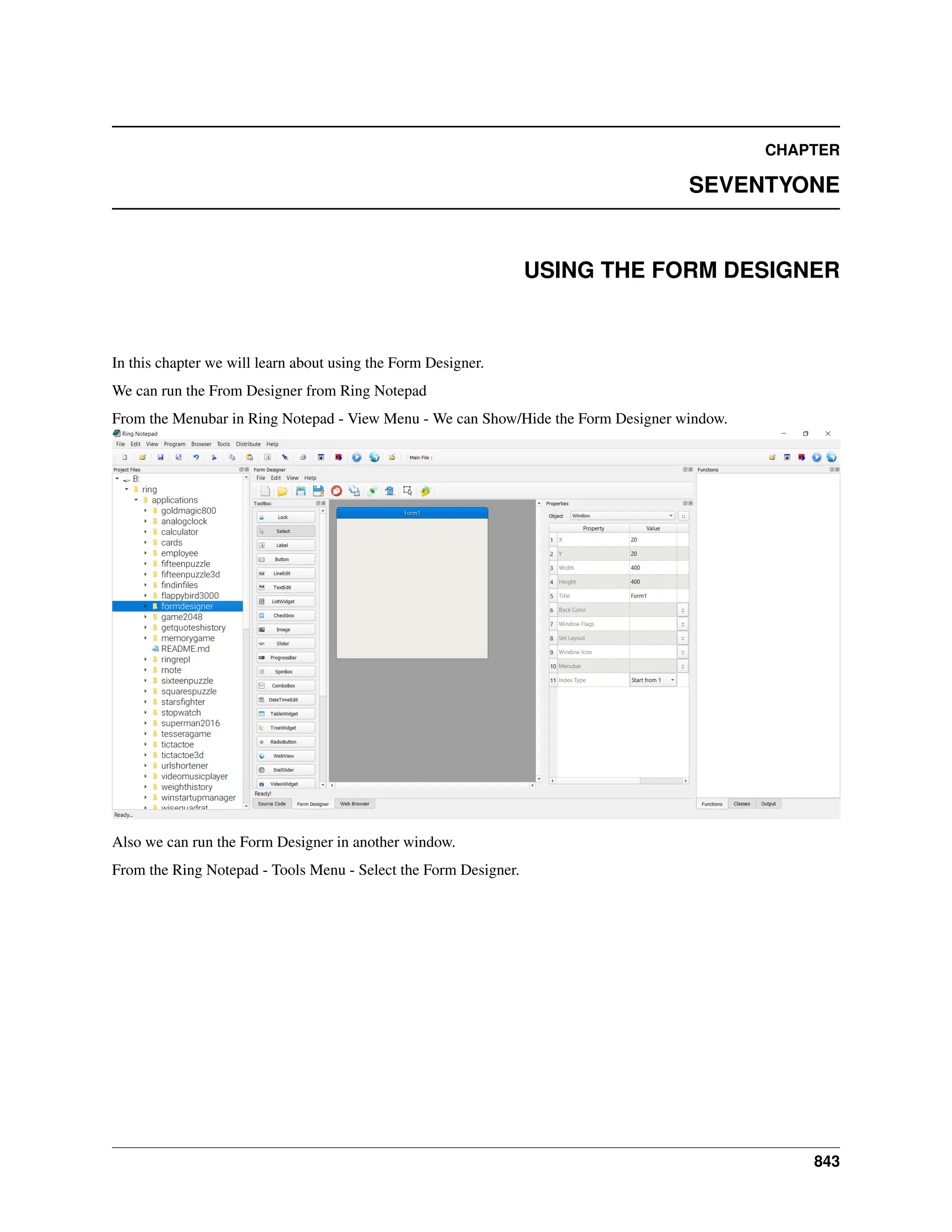 CHAPTER SEVENTYONE USING THE FORM DESIGNER In this chapter we will learn about using the Form Designer. We can run the From Designer from Ring Notepad From the Menubar in Ring Notepad - View Menu - We can Show/Hide the Form Designer window. Also we can run the Form Designer in another window. From the Ring Notepad - Tools Menu - Select the Form Designer. 843 