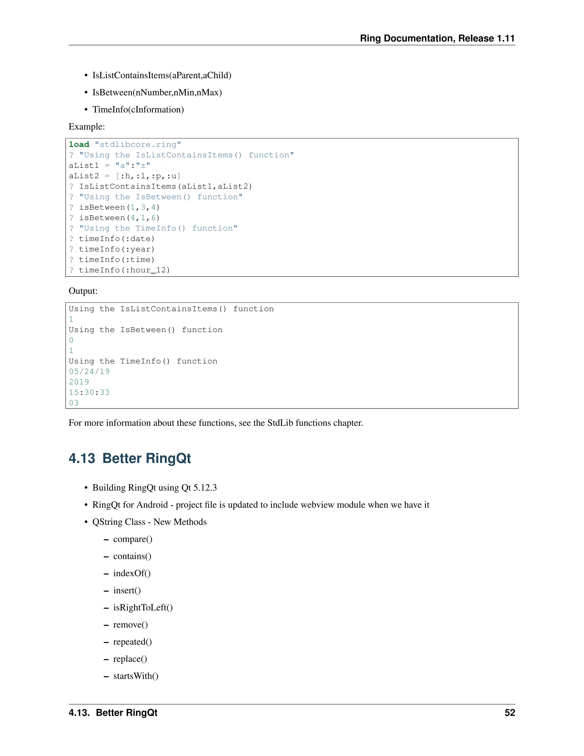 Ring Documentation, Release 1.11 • IsListContainsItems(aParent,aChild) • IsBetween(nNumber,nMin,nMax) • TimeInfo(cInformation) Example: load "stdlibcore.ring" ? "Using the IsListContainsItems() function" aList1 = "a":"z" aList2 = [:h,:l,:p,:u] ? IsListContainsItems(aList1,aList2) ? "Using the IsBetween() function" ? isBetween(1,3,4) ? isBetween(4,1,6) ? "Using the TimeInfo() function" ? timeInfo(:date) ? timeInfo(:year) ? timeInfo(:time) ? timeInfo(:hour_12) Output: Using the IsListContainsItems() function 1 Using the IsBetween() function 0 1 Using the TimeInfo() function 05/24/19 2019 15:30:33 03 For more information about these functions, see the StdLib functions chapter. 4.13 Better RingQt • Building RingQt using Qt 5.12.3 • RingQt for Android - project file is updated to include webview module when we have it • QString Class - New Methods – compare() – contains() – indexOf() – insert() – isRightToLeft() – remove() – repeated() – replace() – startsWith() 4.13. Better RingQt 52 