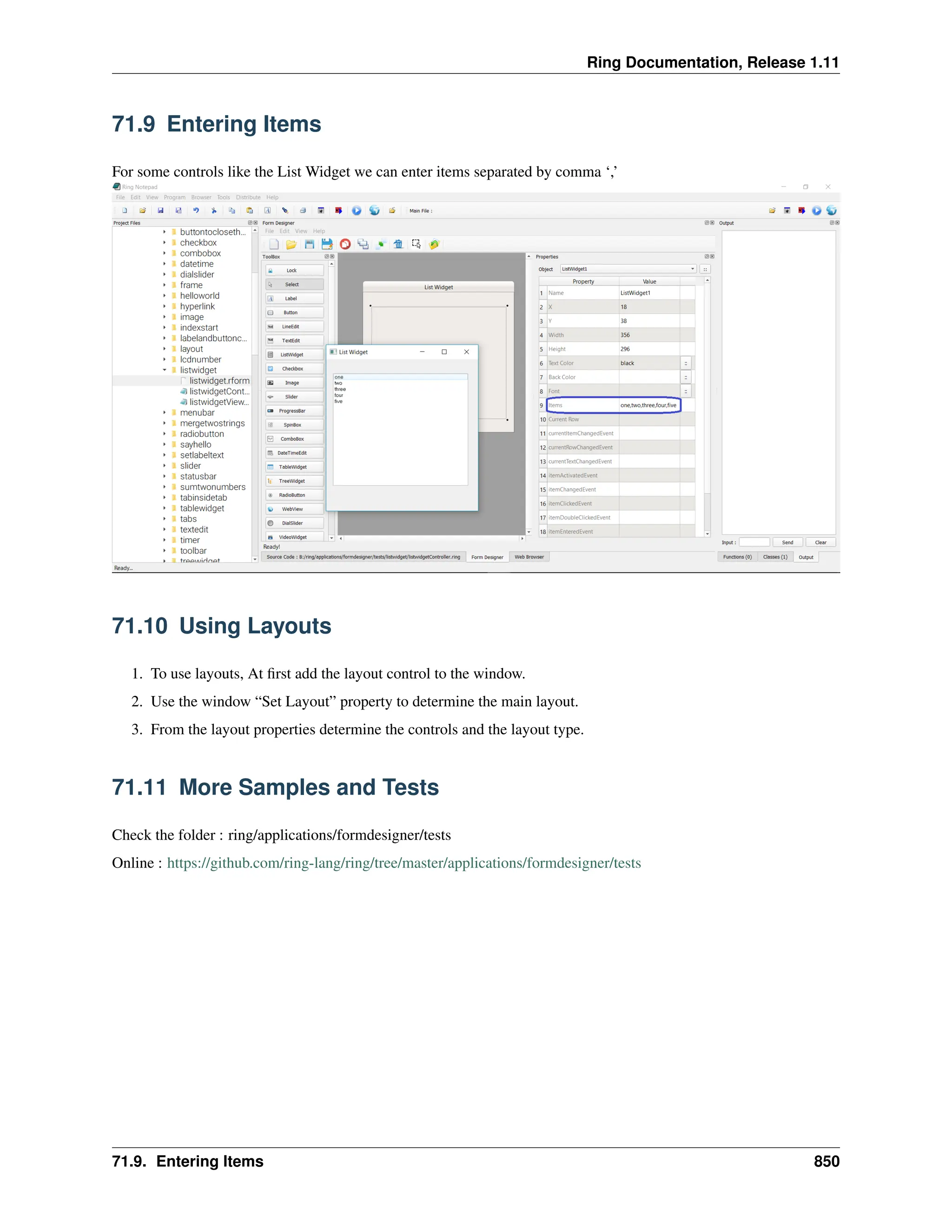 Ring Documentation, Release 1.11 71.9 Entering Items For some controls like the List Widget we can enter items separated by comma ‘,’ 71.10 Using Layouts 1. To use layouts, At first add the layout control to the window. 2. Use the window “Set Layout” property to determine the main layout. 3. From the layout properties determine the controls and the layout type. 71.11 More Samples and Tests Check the folder : ring/applications/formdesigner/tests Online : https://github.com/ring-lang/ring/tree/master/applications/formdesigner/tests 71.9. Entering Items 850 