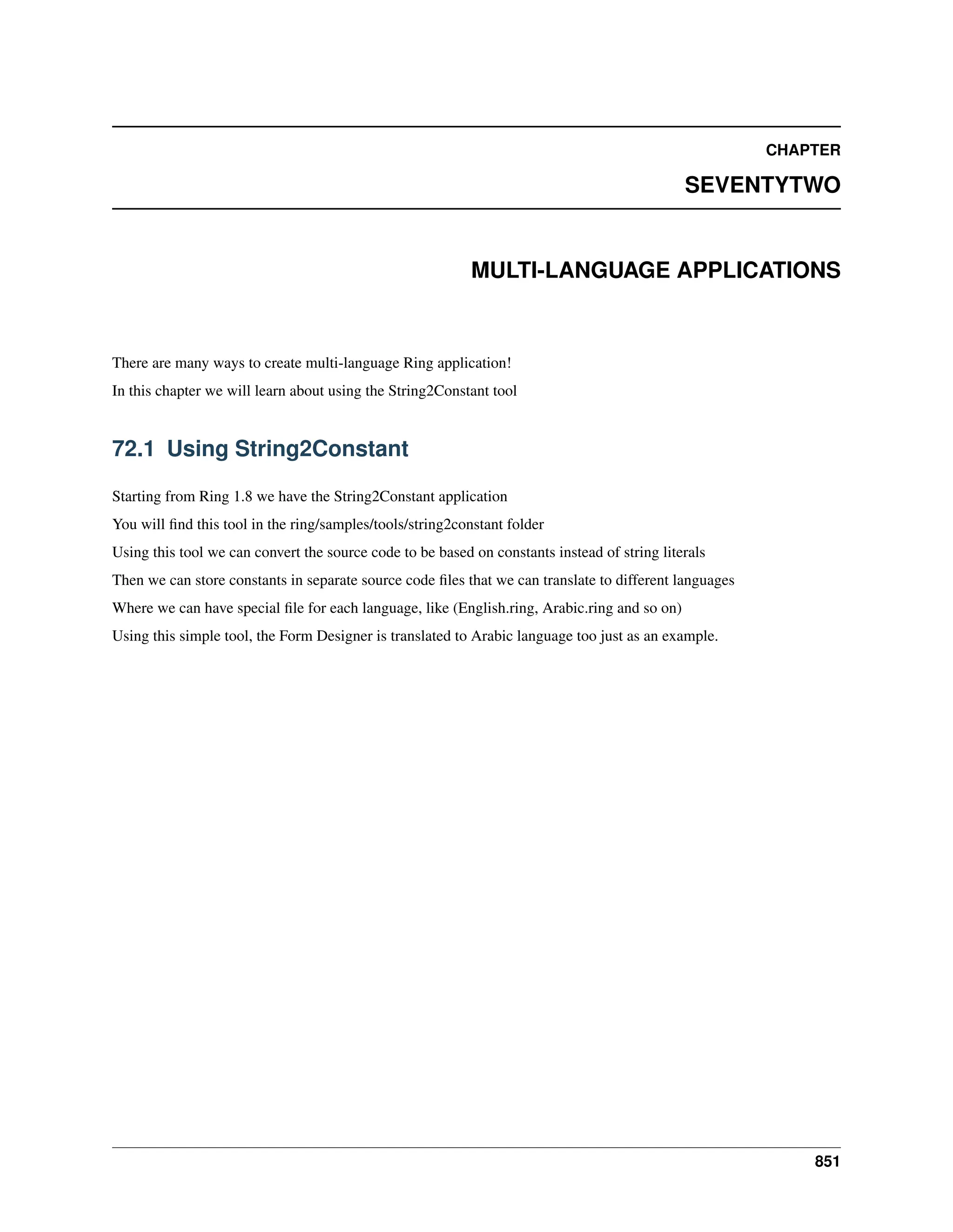 CHAPTER SEVENTYTWO MULTI-LANGUAGE APPLICATIONS There are many ways to create multi-language Ring application! In this chapter we will learn about using the String2Constant tool 72.1 Using String2Constant Starting from Ring 1.8 we have the String2Constant application You will find this tool in the ring/samples/tools/string2constant folder Using this tool we can convert the source code to be based on constants instead of string literals Then we can store constants in separate source code files that we can translate to different languages Where we can have special file for each language, like (English.ring, Arabic.ring and so on) Using this simple tool, the Form Designer is translated to Arabic language too just as an example. 851 