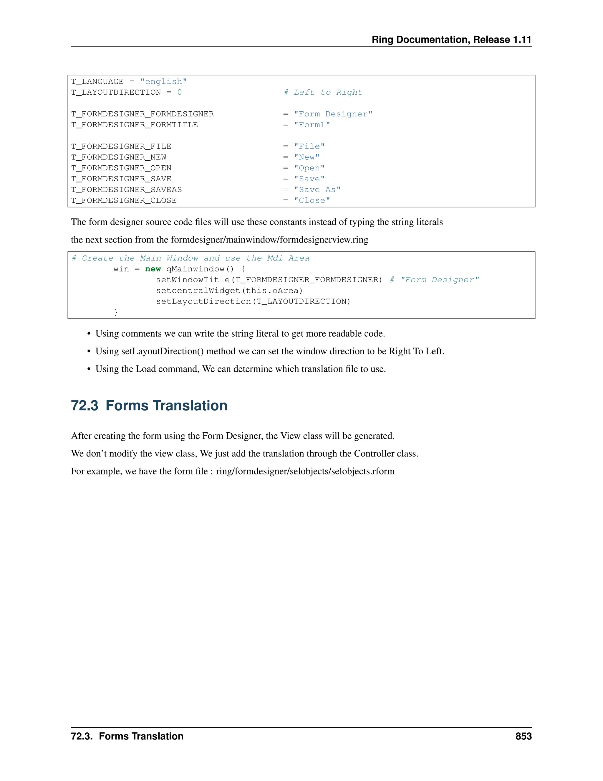 Ring Documentation, Release 1.11 T_LANGUAGE = "english" T_LAYOUTDIRECTION = 0 # Left to Right T_FORMDESIGNER_FORMDESIGNER = "Form Designer" T_FORMDESIGNER_FORMTITLE = "Form1" T_FORMDESIGNER_FILE = "File" T_FORMDESIGNER_NEW = "New" T_FORMDESIGNER_OPEN = "Open" T_FORMDESIGNER_SAVE = "Save" T_FORMDESIGNER_SAVEAS = "Save As" T_FORMDESIGNER_CLOSE = "Close" The form designer source code files will use these constants instead of typing the string literals the next section from the formdesigner/mainwindow/formdesignerview.ring # Create the Main Window and use the Mdi Area win = new qMainwindow() { setWindowTitle(T_FORMDESIGNER_FORMDESIGNER) # "Form Designer" setcentralWidget(this.oArea) setLayoutDirection(T_LAYOUTDIRECTION) } • Using comments we can write the string literal to get more readable code. • Using setLayoutDirection() method we can set the window direction to be Right To Left. • Using the Load command, We can determine which translation file to use. 72.3 Forms Translation After creating the form using the Form Designer, the View class will be generated. We don’t modify the view class, We just add the translation through the Controller class. For example, we have the form file : ring/formdesigner/selobjects/selobjects.rform 72.3. Forms Translation 853 