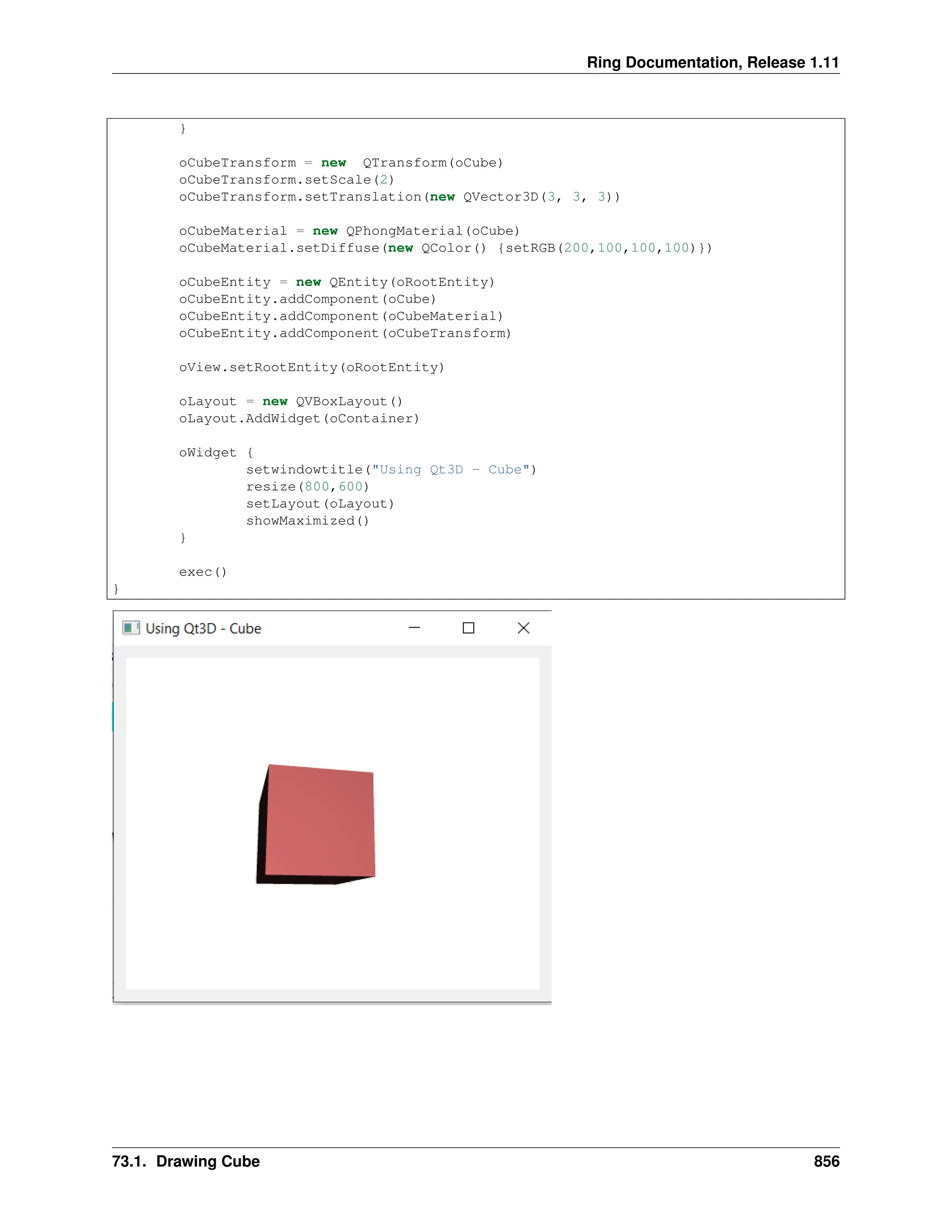 Ring Documentation, Release 1.11 } oCubeTransform = new QTransform(oCube) oCubeTransform.setScale(2) oCubeTransform.setTranslation(new QVector3D(3, 3, 3)) oCubeMaterial = new QPhongMaterial(oCube) oCubeMaterial.setDiffuse(new QColor() {setRGB(200,100,100,100)}) oCubeEntity = new QEntity(oRootEntity) oCubeEntity.addComponent(oCube) oCubeEntity.addComponent(oCubeMaterial) oCubeEntity.addComponent(oCubeTransform) oView.setRootEntity(oRootEntity) oLayout = new QVBoxLayout() oLayout.AddWidget(oContainer) oWidget { setwindowtitle("Using Qt3D - Cube") resize(800,600) setLayout(oLayout) showMaximized() } exec() } 73.1. Drawing Cube 856 