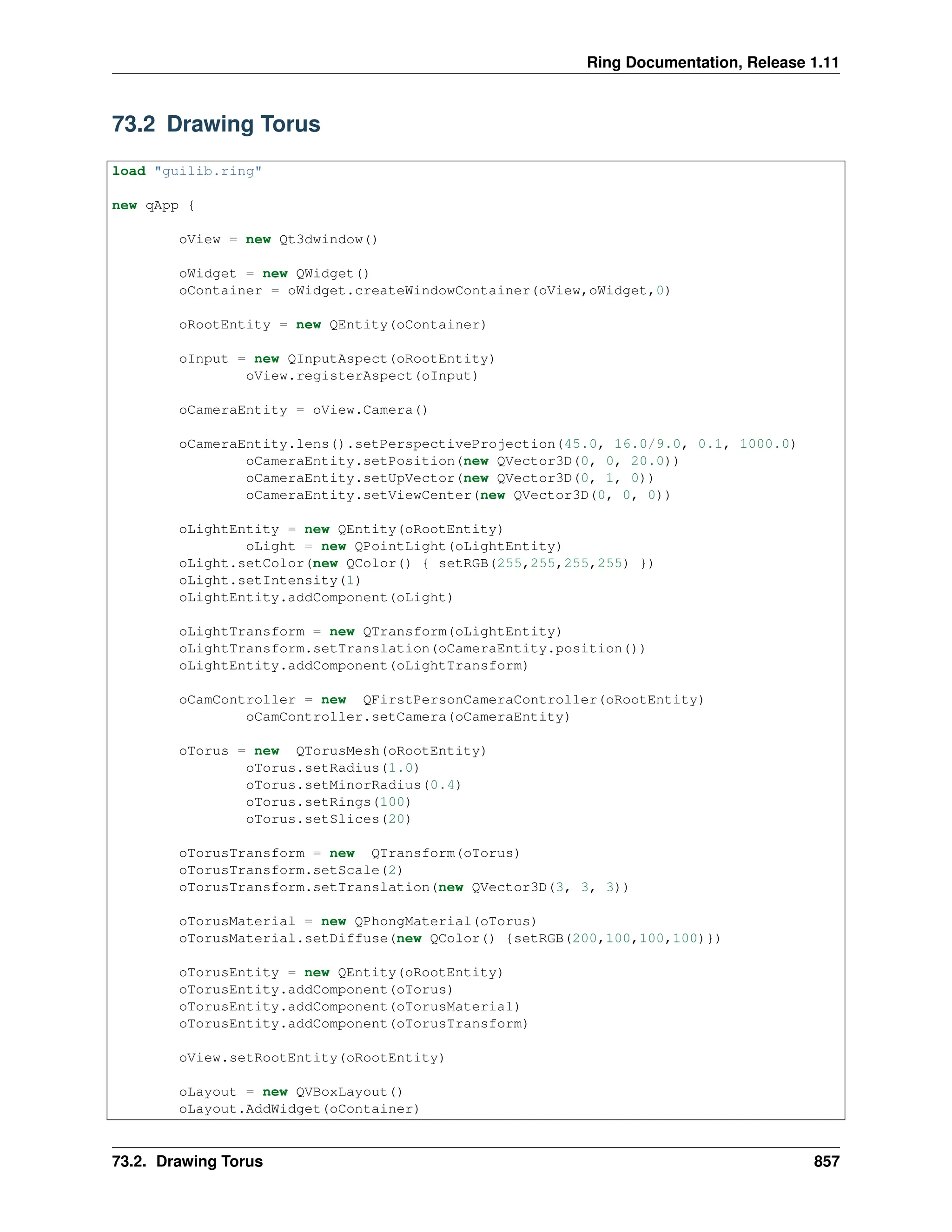 Ring Documentation, Release 1.11 73.2 Drawing Torus load "guilib.ring" new qApp { oView = new Qt3dwindow() oWidget = new QWidget() oContainer = oWidget.createWindowContainer(oView,oWidget,0) oRootEntity = new QEntity(oContainer) oInput = new QInputAspect(oRootEntity) oView.registerAspect(oInput) oCameraEntity = oView.Camera() oCameraEntity.lens().setPerspectiveProjection(45.0, 16.0/9.0, 0.1, 1000.0) oCameraEntity.setPosition(new QVector3D(0, 0, 20.0)) oCameraEntity.setUpVector(new QVector3D(0, 1, 0)) oCameraEntity.setViewCenter(new QVector3D(0, 0, 0)) oLightEntity = new QEntity(oRootEntity) oLight = new QPointLight(oLightEntity) oLight.setColor(new QColor() { setRGB(255,255,255,255) }) oLight.setIntensity(1) oLightEntity.addComponent(oLight) oLightTransform = new QTransform(oLightEntity) oLightTransform.setTranslation(oCameraEntity.position()) oLightEntity.addComponent(oLightTransform) oCamController = new QFirstPersonCameraController(oRootEntity) oCamController.setCamera(oCameraEntity) oTorus = new QTorusMesh(oRootEntity) oTorus.setRadius(1.0) oTorus.setMinorRadius(0.4) oTorus.setRings(100) oTorus.setSlices(20) oTorusTransform = new QTransform(oTorus) oTorusTransform.setScale(2) oTorusTransform.setTranslation(new QVector3D(3, 3, 3)) oTorusMaterial = new QPhongMaterial(oTorus) oTorusMaterial.setDiffuse(new QColor() {setRGB(200,100,100,100)}) oTorusEntity = new QEntity(oRootEntity) oTorusEntity.addComponent(oTorus) oTorusEntity.addComponent(oTorusMaterial) oTorusEntity.addComponent(oTorusTransform) oView.setRootEntity(oRootEntity) oLayout = new QVBoxLayout() oLayout.AddWidget(oContainer) 73.2. Drawing Torus 857 