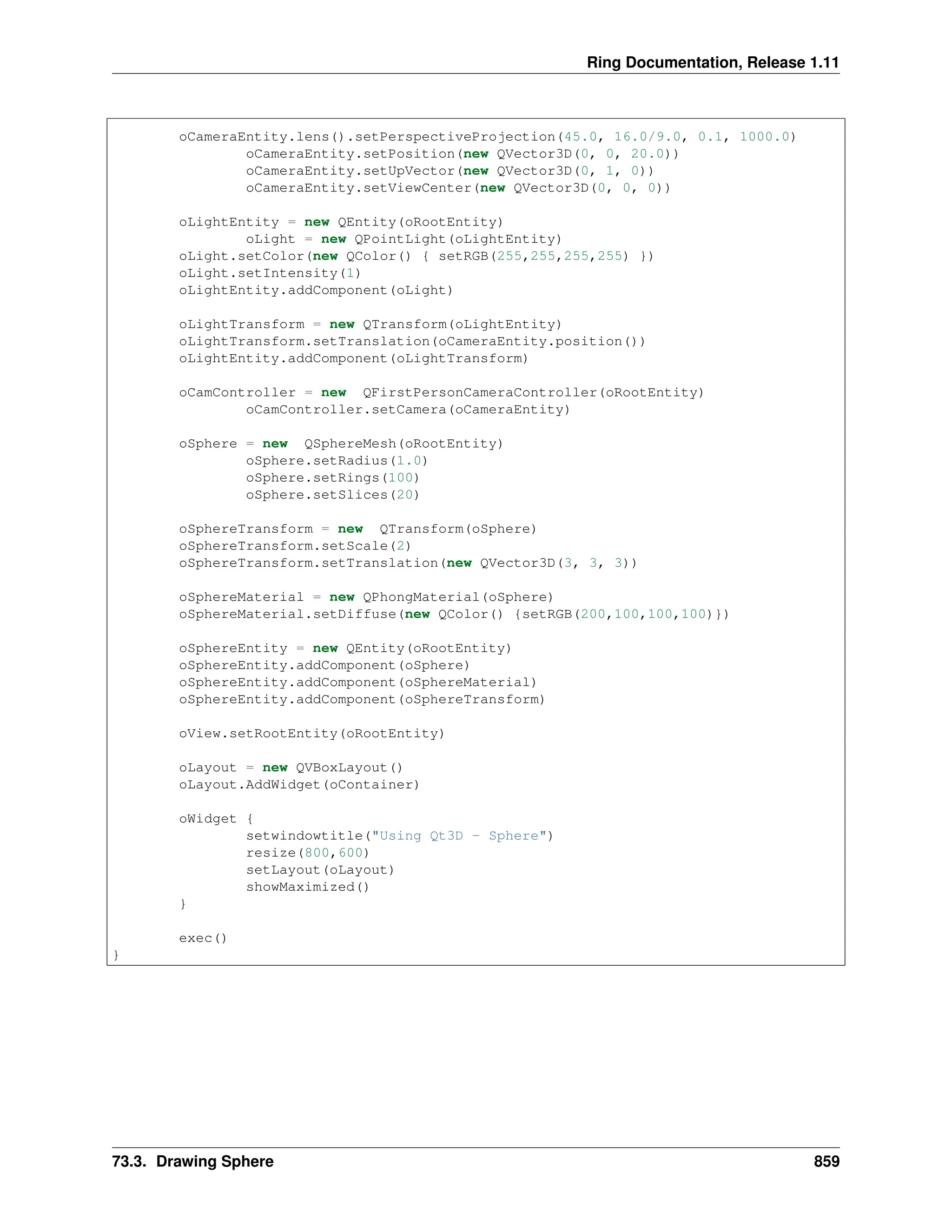 Ring Documentation, Release 1.11 oCameraEntity.lens().setPerspectiveProjection(45.0, 16.0/9.0, 0.1, 1000.0) oCameraEntity.setPosition(new QVector3D(0, 0, 20.0)) oCameraEntity.setUpVector(new QVector3D(0, 1, 0)) oCameraEntity.setViewCenter(new QVector3D(0, 0, 0)) oLightEntity = new QEntity(oRootEntity) oLight = new QPointLight(oLightEntity) oLight.setColor(new QColor() { setRGB(255,255,255,255) }) oLight.setIntensity(1) oLightEntity.addComponent(oLight) oLightTransform = new QTransform(oLightEntity) oLightTransform.setTranslation(oCameraEntity.position()) oLightEntity.addComponent(oLightTransform) oCamController = new QFirstPersonCameraController(oRootEntity) oCamController.setCamera(oCameraEntity) oSphere = new QSphereMesh(oRootEntity) oSphere.setRadius(1.0) oSphere.setRings(100) oSphere.setSlices(20) oSphereTransform = new QTransform(oSphere) oSphereTransform.setScale(2) oSphereTransform.setTranslation(new QVector3D(3, 3, 3)) oSphereMaterial = new QPhongMaterial(oSphere) oSphereMaterial.setDiffuse(new QColor() {setRGB(200,100,100,100)}) oSphereEntity = new QEntity(oRootEntity) oSphereEntity.addComponent(oSphere) oSphereEntity.addComponent(oSphereMaterial) oSphereEntity.addComponent(oSphereTransform) oView.setRootEntity(oRootEntity) oLayout = new QVBoxLayout() oLayout.AddWidget(oContainer) oWidget { setwindowtitle("Using Qt3D - Sphere") resize(800,600) setLayout(oLayout) showMaximized() } exec() } 73.3. Drawing Sphere 859 
