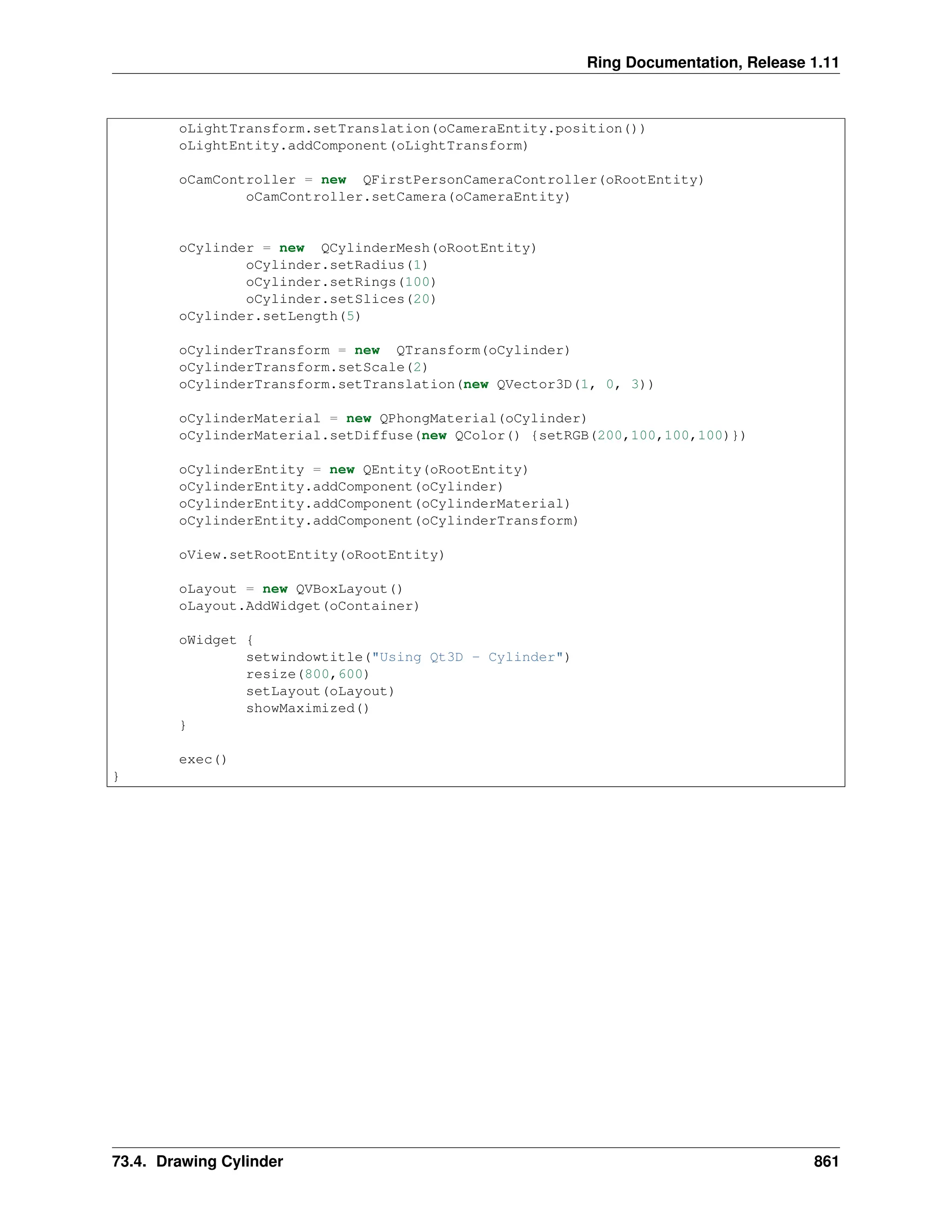 Ring Documentation, Release 1.11 oLightTransform.setTranslation(oCameraEntity.position()) oLightEntity.addComponent(oLightTransform) oCamController = new QFirstPersonCameraController(oRootEntity) oCamController.setCamera(oCameraEntity) oCylinder = new QCylinderMesh(oRootEntity) oCylinder.setRadius(1) oCylinder.setRings(100) oCylinder.setSlices(20) oCylinder.setLength(5) oCylinderTransform = new QTransform(oCylinder) oCylinderTransform.setScale(2) oCylinderTransform.setTranslation(new QVector3D(1, 0, 3)) oCylinderMaterial = new QPhongMaterial(oCylinder) oCylinderMaterial.setDiffuse(new QColor() {setRGB(200,100,100,100)}) oCylinderEntity = new QEntity(oRootEntity) oCylinderEntity.addComponent(oCylinder) oCylinderEntity.addComponent(oCylinderMaterial) oCylinderEntity.addComponent(oCylinderTransform) oView.setRootEntity(oRootEntity) oLayout = new QVBoxLayout() oLayout.AddWidget(oContainer) oWidget { setwindowtitle("Using Qt3D - Cylinder") resize(800,600) setLayout(oLayout) showMaximized() } exec() } 73.4. Drawing Cylinder 861 