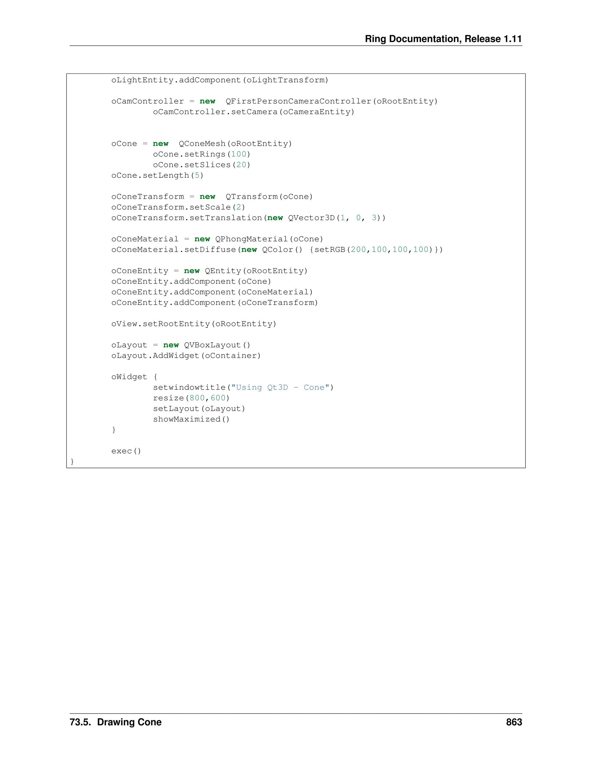 Ring Documentation, Release 1.11 oLightEntity.addComponent(oLightTransform) oCamController = new QFirstPersonCameraController(oRootEntity) oCamController.setCamera(oCameraEntity) oCone = new QConeMesh(oRootEntity) oCone.setRings(100) oCone.setSlices(20) oCone.setLength(5) oConeTransform = new QTransform(oCone) oConeTransform.setScale(2) oConeTransform.setTranslation(new QVector3D(1, 0, 3)) oConeMaterial = new QPhongMaterial(oCone) oConeMaterial.setDiffuse(new QColor() {setRGB(200,100,100,100)}) oConeEntity = new QEntity(oRootEntity) oConeEntity.addComponent(oCone) oConeEntity.addComponent(oConeMaterial) oConeEntity.addComponent(oConeTransform) oView.setRootEntity(oRootEntity) oLayout = new QVBoxLayout() oLayout.AddWidget(oContainer) oWidget { setwindowtitle("Using Qt3D - Cone") resize(800,600) setLayout(oLayout) showMaximized() } exec() } 73.5. Drawing Cone 863 