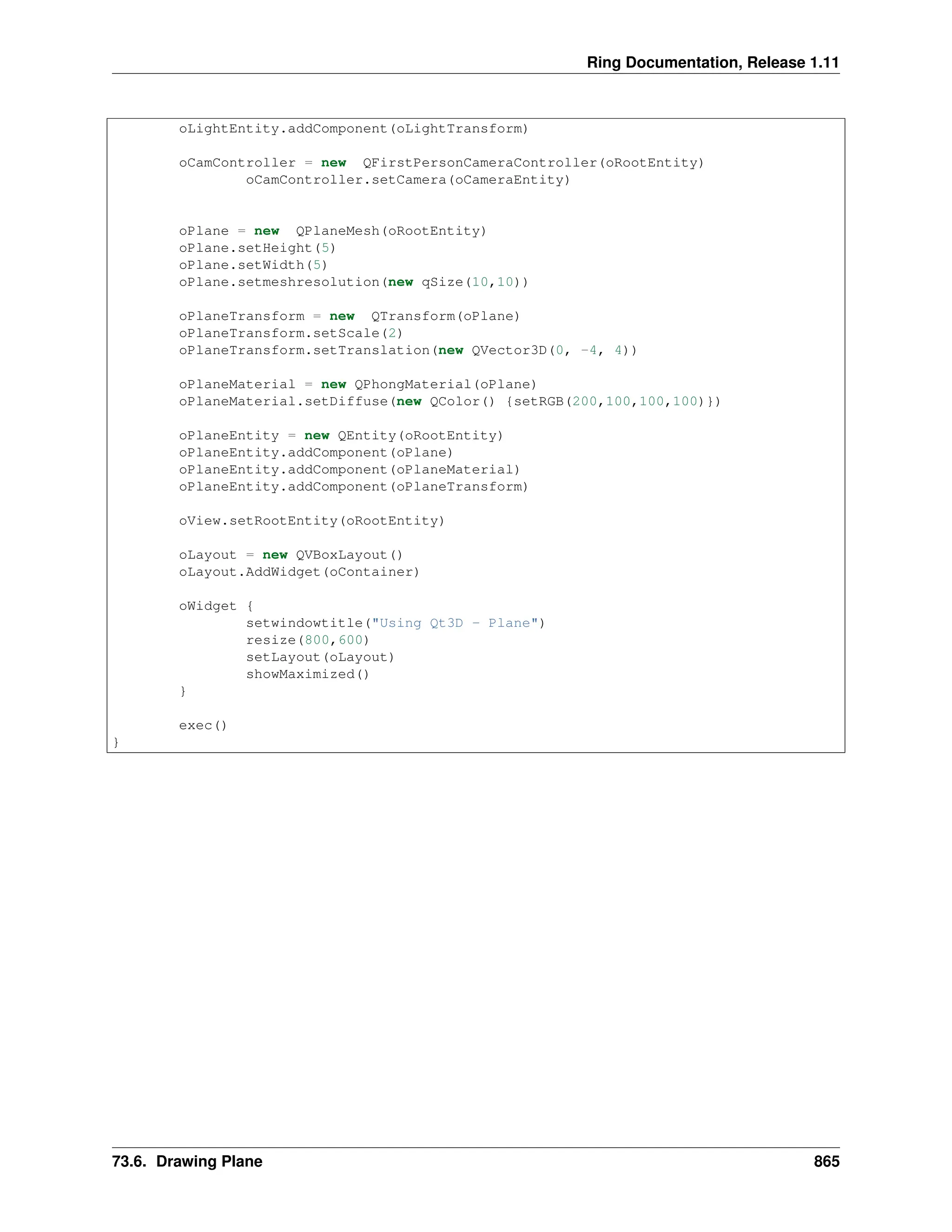 Ring Documentation, Release 1.11 oLightEntity.addComponent(oLightTransform) oCamController = new QFirstPersonCameraController(oRootEntity) oCamController.setCamera(oCameraEntity) oPlane = new QPlaneMesh(oRootEntity) oPlane.setHeight(5) oPlane.setWidth(5) oPlane.setmeshresolution(new qSize(10,10)) oPlaneTransform = new QTransform(oPlane) oPlaneTransform.setScale(2) oPlaneTransform.setTranslation(new QVector3D(0, -4, 4)) oPlaneMaterial = new QPhongMaterial(oPlane) oPlaneMaterial.setDiffuse(new QColor() {setRGB(200,100,100,100)}) oPlaneEntity = new QEntity(oRootEntity) oPlaneEntity.addComponent(oPlane) oPlaneEntity.addComponent(oPlaneMaterial) oPlaneEntity.addComponent(oPlaneTransform) oView.setRootEntity(oRootEntity) oLayout = new QVBoxLayout() oLayout.AddWidget(oContainer) oWidget { setwindowtitle("Using Qt3D - Plane") resize(800,600) setLayout(oLayout) showMaximized() } exec() } 73.6. Drawing Plane 865 