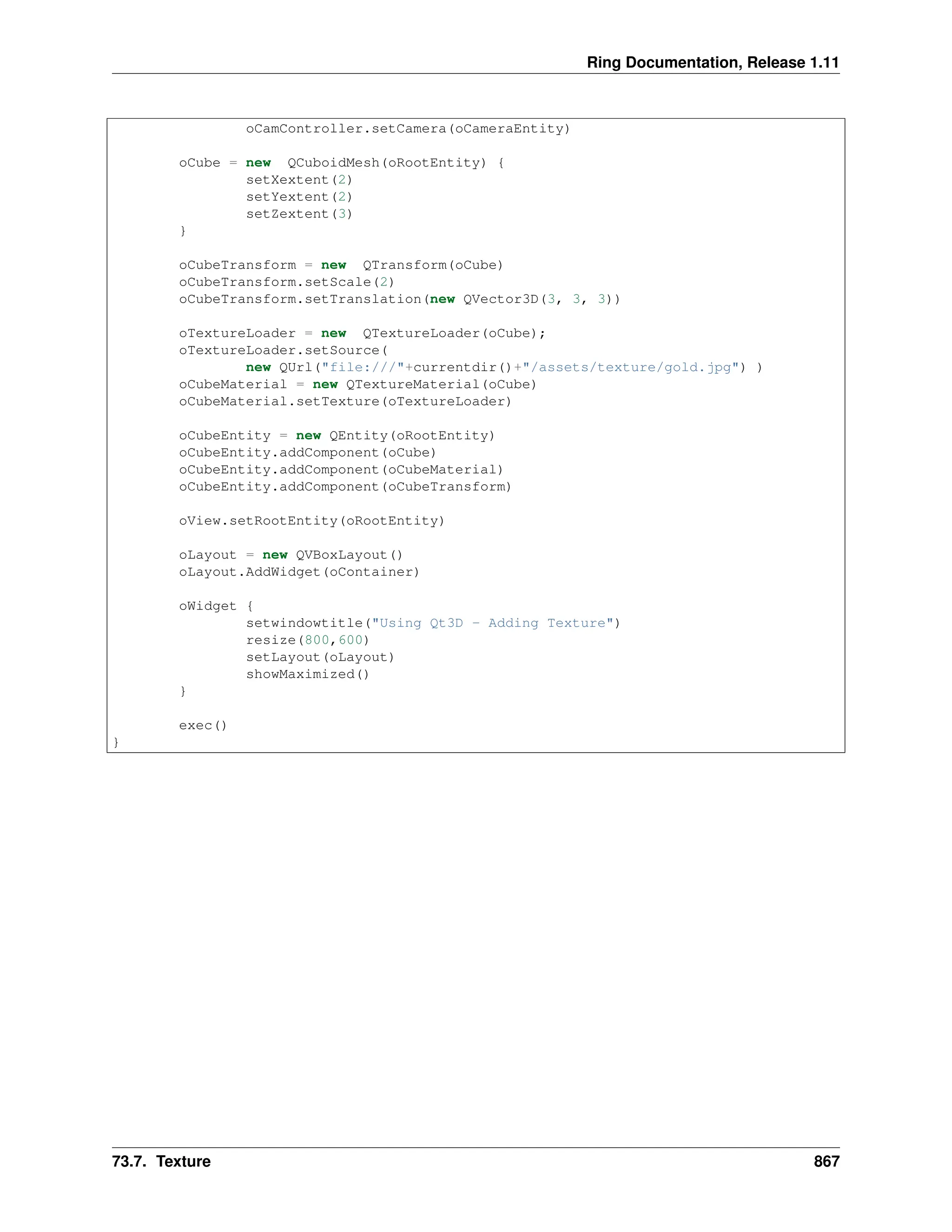 Ring Documentation, Release 1.11 oCamController.setCamera(oCameraEntity) oCube = new QCuboidMesh(oRootEntity) { setXextent(2) setYextent(2) setZextent(3) } oCubeTransform = new QTransform(oCube) oCubeTransform.setScale(2) oCubeTransform.setTranslation(new QVector3D(3, 3, 3)) oTextureLoader = new QTextureLoader(oCube); oTextureLoader.setSource( new QUrl("file:///"+currentdir()+"/assets/texture/gold.jpg") ) oCubeMaterial = new QTextureMaterial(oCube) oCubeMaterial.setTexture(oTextureLoader) oCubeEntity = new QEntity(oRootEntity) oCubeEntity.addComponent(oCube) oCubeEntity.addComponent(oCubeMaterial) oCubeEntity.addComponent(oCubeTransform) oView.setRootEntity(oRootEntity) oLayout = new QVBoxLayout() oLayout.AddWidget(oContainer) oWidget { setwindowtitle("Using Qt3D - Adding Texture") resize(800,600) setLayout(oLayout) showMaximized() } exec() } 73.7. Texture 867 