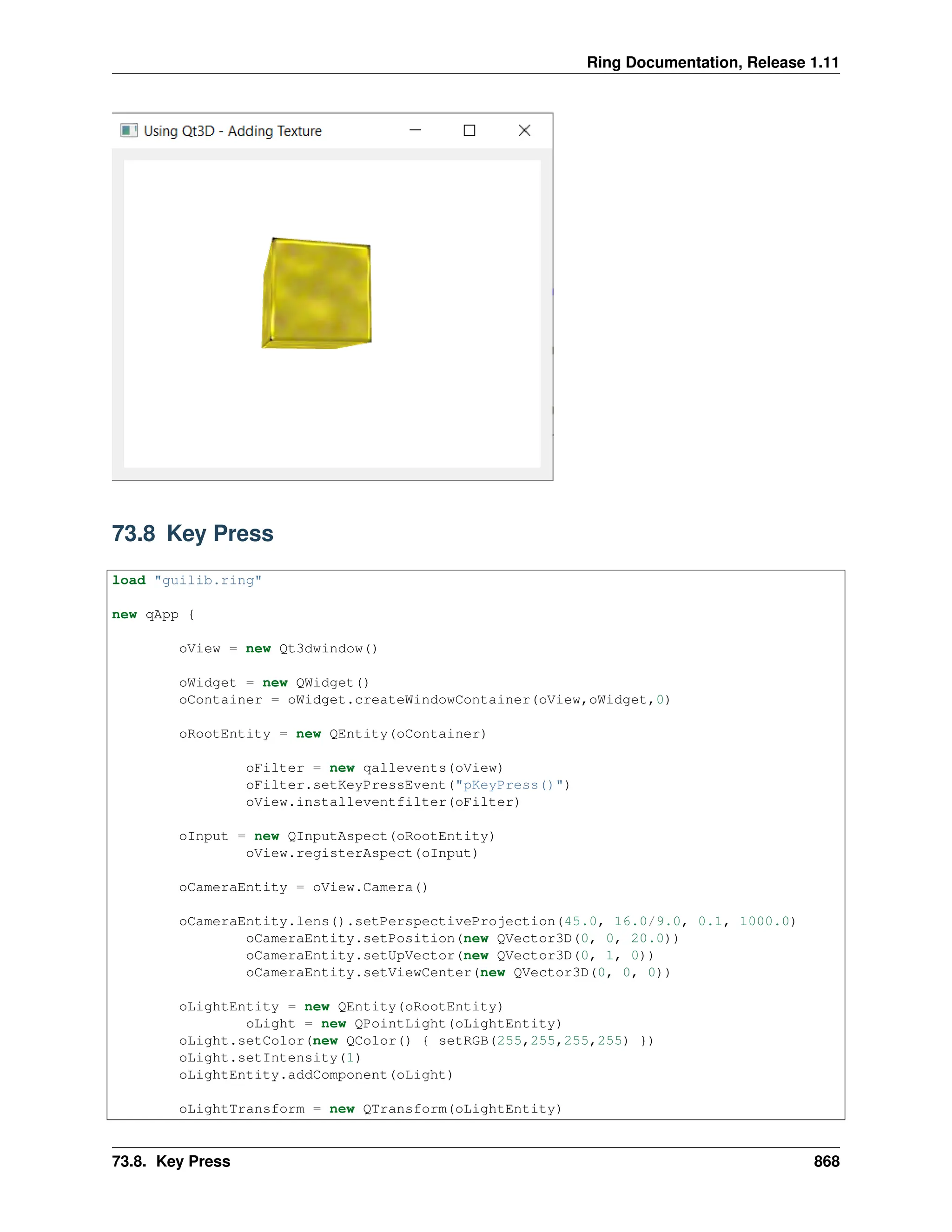 Ring Documentation, Release 1.11 73.8 Key Press load "guilib.ring" new qApp { oView = new Qt3dwindow() oWidget = new QWidget() oContainer = oWidget.createWindowContainer(oView,oWidget,0) oRootEntity = new QEntity(oContainer) oFilter = new qallevents(oView) oFilter.setKeyPressEvent("pKeyPress()") oView.installeventfilter(oFilter) oInput = new QInputAspect(oRootEntity) oView.registerAspect(oInput) oCameraEntity = oView.Camera() oCameraEntity.lens().setPerspectiveProjection(45.0, 16.0/9.0, 0.1, 1000.0) oCameraEntity.setPosition(new QVector3D(0, 0, 20.0)) oCameraEntity.setUpVector(new QVector3D(0, 1, 0)) oCameraEntity.setViewCenter(new QVector3D(0, 0, 0)) oLightEntity = new QEntity(oRootEntity) oLight = new QPointLight(oLightEntity) oLight.setColor(new QColor() { setRGB(255,255,255,255) }) oLight.setIntensity(1) oLightEntity.addComponent(oLight) oLightTransform = new QTransform(oLightEntity) 73.8. Key Press 868 