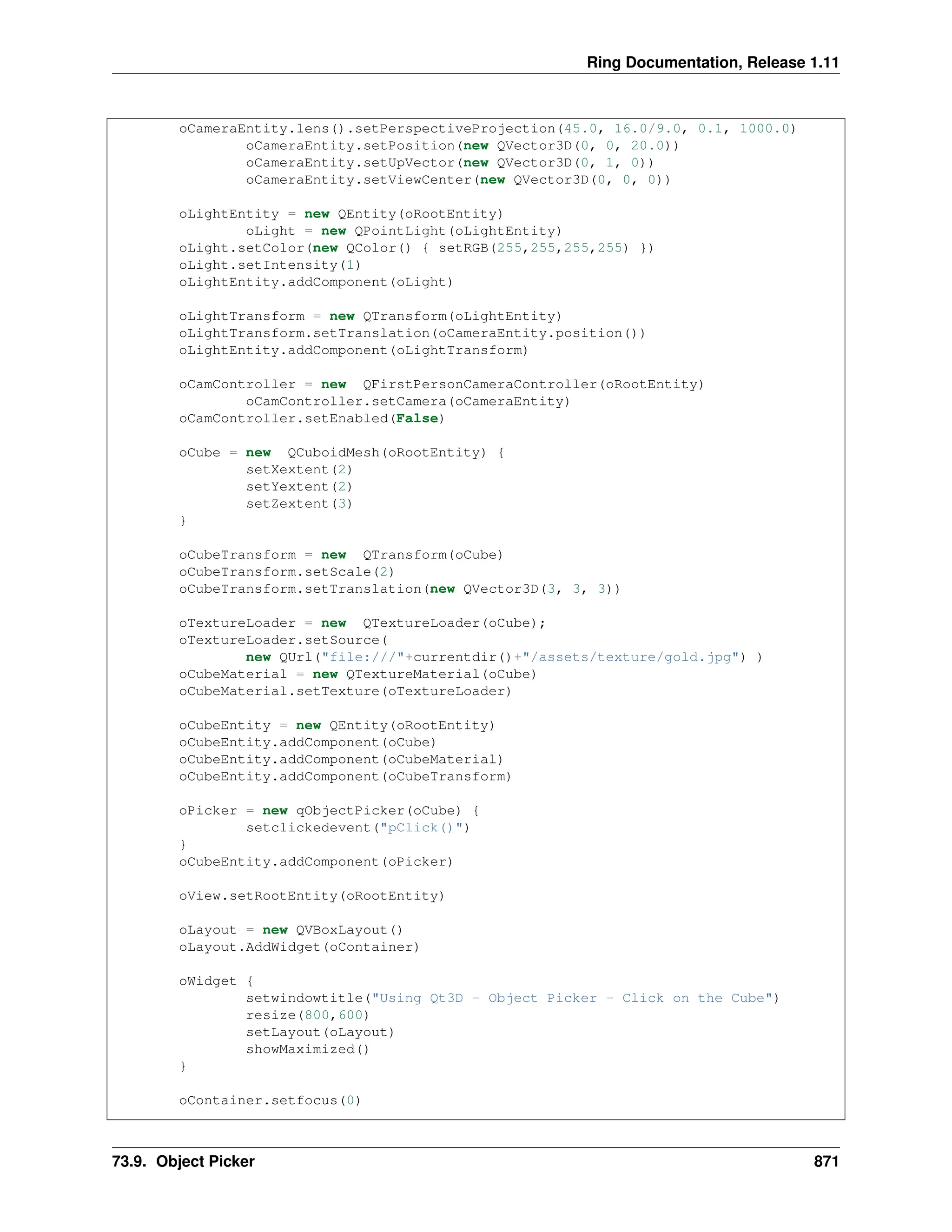 Ring Documentation, Release 1.11 oCameraEntity.lens().setPerspectiveProjection(45.0, 16.0/9.0, 0.1, 1000.0) oCameraEntity.setPosition(new QVector3D(0, 0, 20.0)) oCameraEntity.setUpVector(new QVector3D(0, 1, 0)) oCameraEntity.setViewCenter(new QVector3D(0, 0, 0)) oLightEntity = new QEntity(oRootEntity) oLight = new QPointLight(oLightEntity) oLight.setColor(new QColor() { setRGB(255,255,255,255) }) oLight.setIntensity(1) oLightEntity.addComponent(oLight) oLightTransform = new QTransform(oLightEntity) oLightTransform.setTranslation(oCameraEntity.position()) oLightEntity.addComponent(oLightTransform) oCamController = new QFirstPersonCameraController(oRootEntity) oCamController.setCamera(oCameraEntity) oCamController.setEnabled(False) oCube = new QCuboidMesh(oRootEntity) { setXextent(2) setYextent(2) setZextent(3) } oCubeTransform = new QTransform(oCube) oCubeTransform.setScale(2) oCubeTransform.setTranslation(new QVector3D(3, 3, 3)) oTextureLoader = new QTextureLoader(oCube); oTextureLoader.setSource( new QUrl("file:///"+currentdir()+"/assets/texture/gold.jpg") ) oCubeMaterial = new QTextureMaterial(oCube) oCubeMaterial.setTexture(oTextureLoader) oCubeEntity = new QEntity(oRootEntity) oCubeEntity.addComponent(oCube) oCubeEntity.addComponent(oCubeMaterial) oCubeEntity.addComponent(oCubeTransform) oPicker = new qObjectPicker(oCube) { setclickedevent("pClick()") } oCubeEntity.addComponent(oPicker) oView.setRootEntity(oRootEntity) oLayout = new QVBoxLayout() oLayout.AddWidget(oContainer) oWidget { setwindowtitle("Using Qt3D - Object Picker - Click on the Cube") resize(800,600) setLayout(oLayout) showMaximized() } oContainer.setfocus(0) 73.9. Object Picker 871 