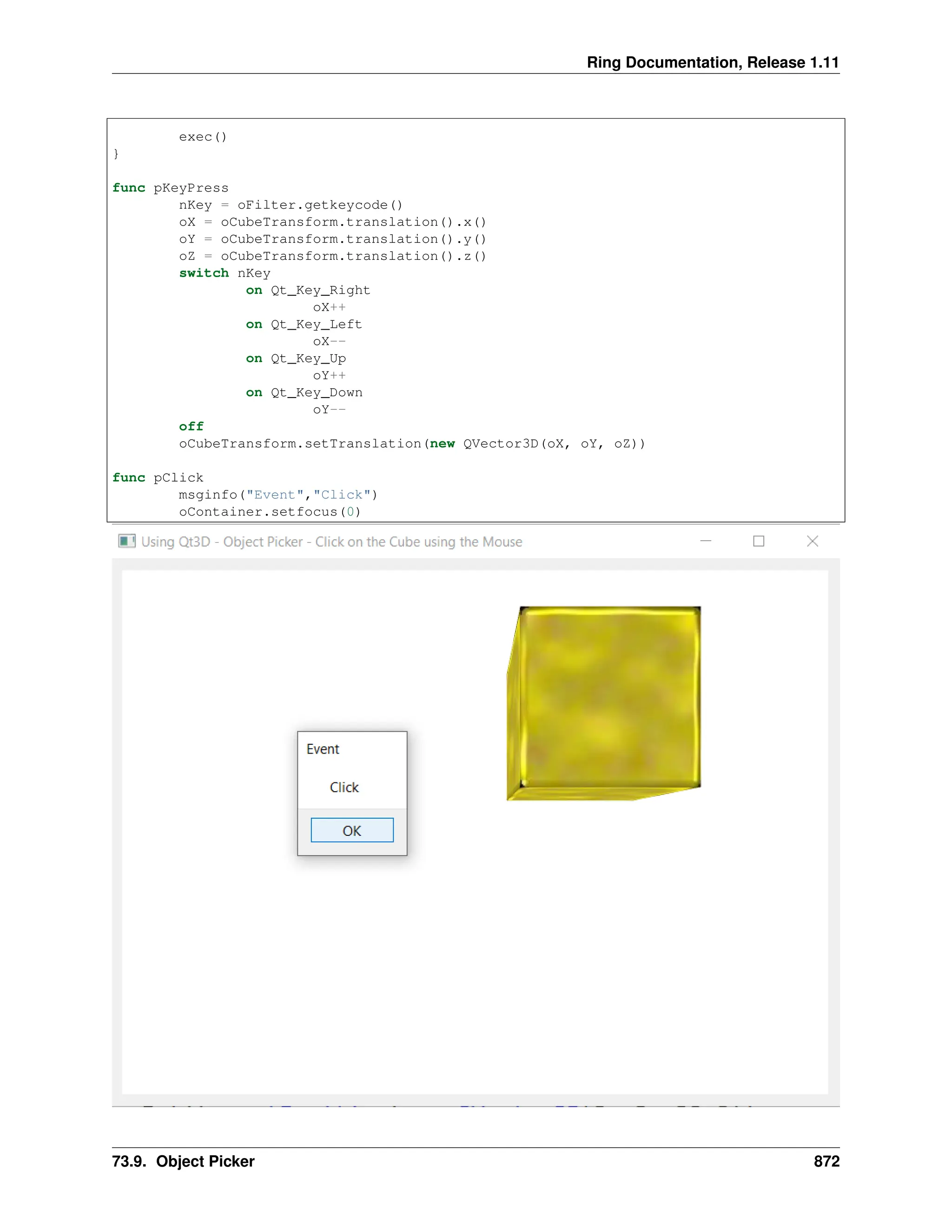Ring Documentation, Release 1.11 exec() } func pKeyPress nKey = oFilter.getkeycode() oX = oCubeTransform.translation().x() oY = oCubeTransform.translation().y() oZ = oCubeTransform.translation().z() switch nKey on Qt_Key_Right oX++ on Qt_Key_Left oX-- on Qt_Key_Up oY++ on Qt_Key_Down oY-- off oCubeTransform.setTranslation(new QVector3D(oX, oY, oZ)) func pClick msginfo("Event","Click") oContainer.setfocus(0) 73.9. Object Picker 872 