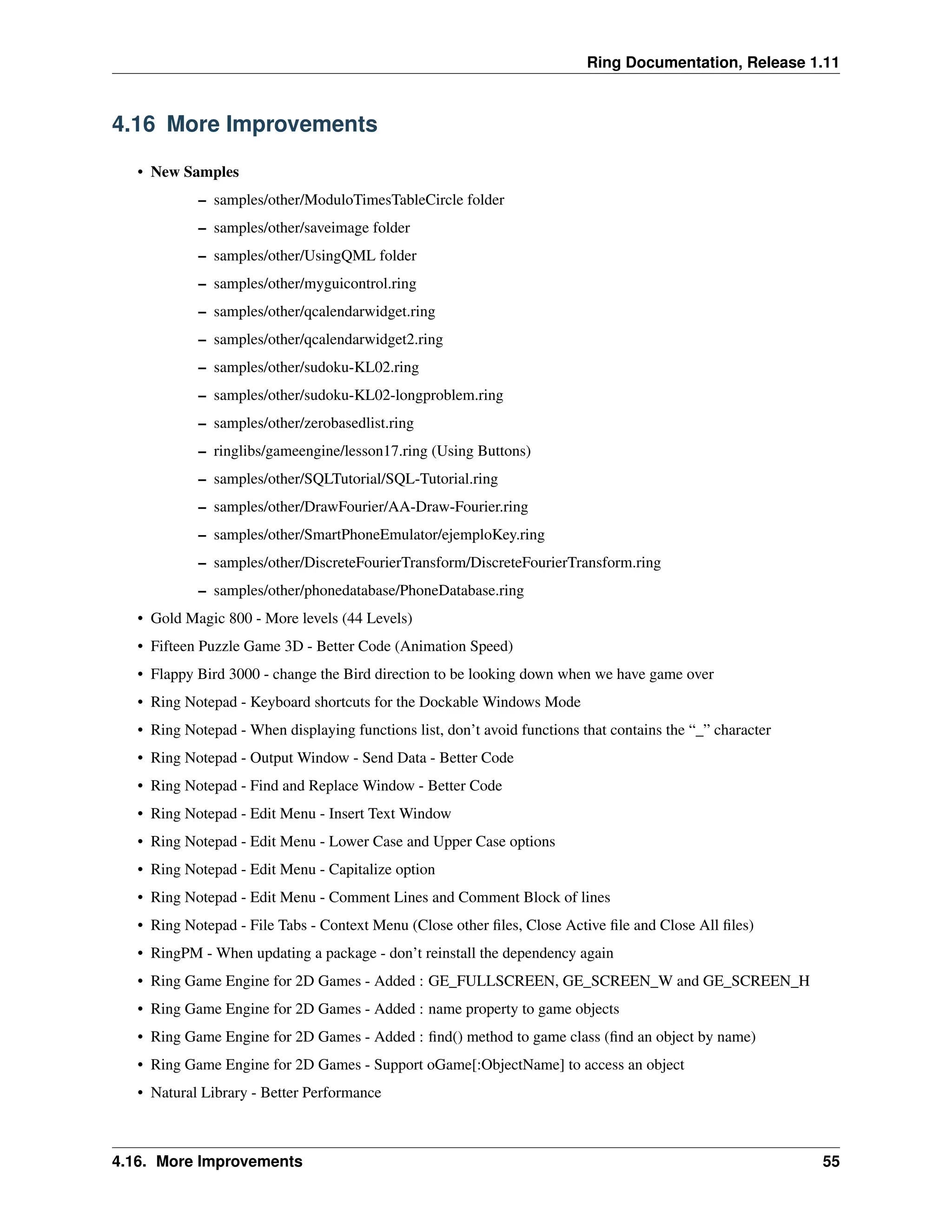 Ring Documentation, Release 1.11 4.16 More Improvements • New Samples – samples/other/ModuloTimesTableCircle folder – samples/other/saveimage folder – samples/other/UsingQML folder – samples/other/myguicontrol.ring – samples/other/qcalendarwidget.ring – samples/other/qcalendarwidget2.ring – samples/other/sudoku-KL02.ring – samples/other/sudoku-KL02-longproblem.ring – samples/other/zerobasedlist.ring – ringlibs/gameengine/lesson17.ring (Using Buttons) – samples/other/SQLTutorial/SQL-Tutorial.ring – samples/other/DrawFourier/AA-Draw-Fourier.ring – samples/other/SmartPhoneEmulator/ejemploKey.ring – samples/other/DiscreteFourierTransform/DiscreteFourierTransform.ring – samples/other/phonedatabase/PhoneDatabase.ring • Gold Magic 800 - More levels (44 Levels) • Fifteen Puzzle Game 3D - Better Code (Animation Speed) • Flappy Bird 3000 - change the Bird direction to be looking down when we have game over • Ring Notepad - Keyboard shortcuts for the Dockable Windows Mode • Ring Notepad - When displaying functions list, don’t avoid functions that contains the “_” character • Ring Notepad - Output Window - Send Data - Better Code • Ring Notepad - Find and Replace Window - Better Code • Ring Notepad - Edit Menu - Insert Text Window • Ring Notepad - Edit Menu - Lower Case and Upper Case options • Ring Notepad - Edit Menu - Capitalize option • Ring Notepad - Edit Menu - Comment Lines and Comment Block of lines • Ring Notepad - File Tabs - Context Menu (Close other files, Close Active file and Close All files) • RingPM - When updating a package - don’t reinstall the dependency again • Ring Game Engine for 2D Games - Added : GE_FULLSCREEN, GE_SCREEN_W and GE_SCREEN_H • Ring Game Engine for 2D Games - Added : name property to game objects • Ring Game Engine for 2D Games - Added : find() method to game class (find an object by name) • Ring Game Engine for 2D Games - Support oGame[:ObjectName] to access an object • Natural Library - Better Performance 4.16. More Improvements 55 