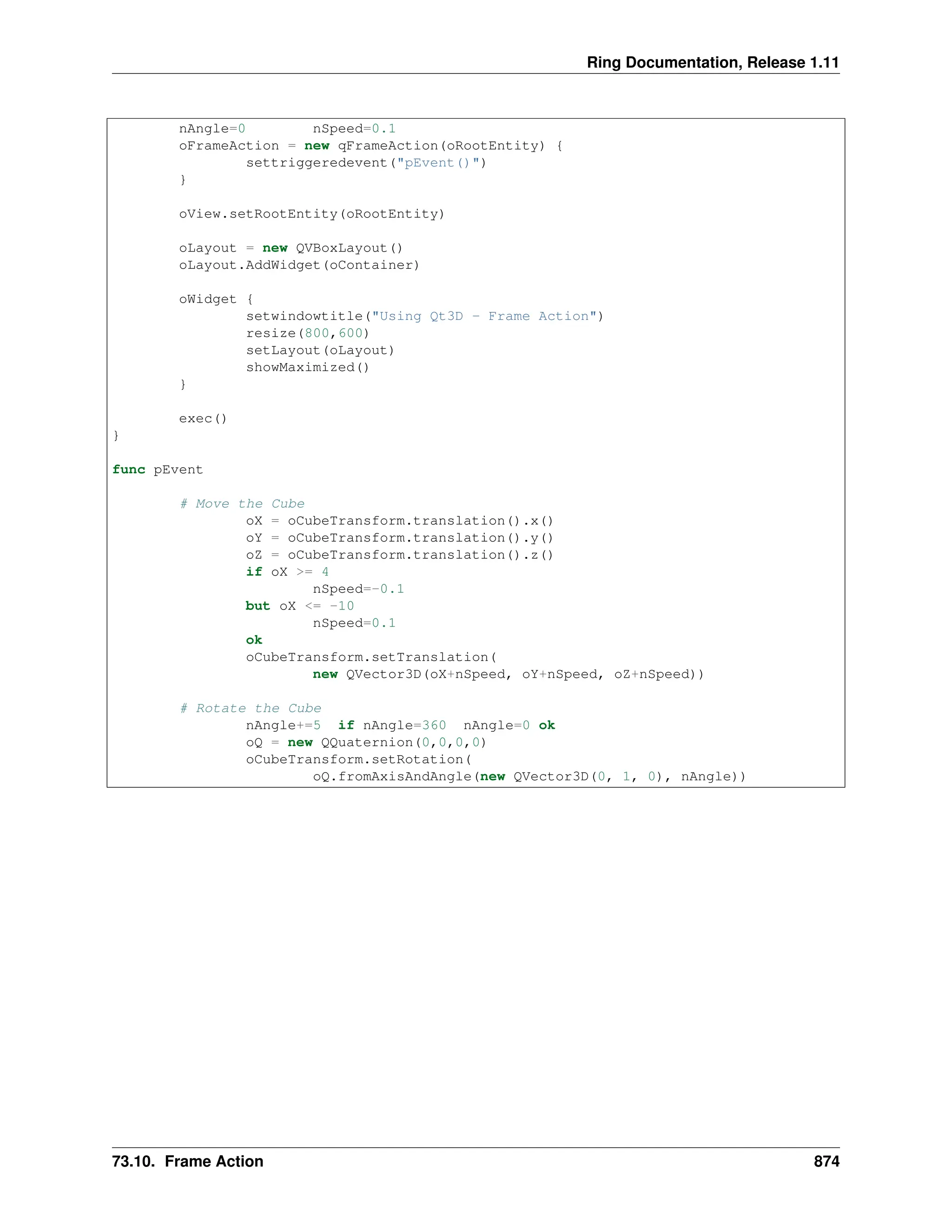 Ring Documentation, Release 1.11 nAngle=0 nSpeed=0.1 oFrameAction = new qFrameAction(oRootEntity) { settriggeredevent("pEvent()") } oView.setRootEntity(oRootEntity) oLayout = new QVBoxLayout() oLayout.AddWidget(oContainer) oWidget { setwindowtitle("Using Qt3D - Frame Action") resize(800,600) setLayout(oLayout) showMaximized() } exec() } func pEvent # Move the Cube oX = oCubeTransform.translation().x() oY = oCubeTransform.translation().y() oZ = oCubeTransform.translation().z() if oX >= 4 nSpeed=-0.1 but oX <= -10 nSpeed=0.1 ok oCubeTransform.setTranslation( new QVector3D(oX+nSpeed, oY+nSpeed, oZ+nSpeed)) # Rotate the Cube nAngle+=5 if nAngle=360 nAngle=0 ok oQ = new QQuaternion(0,0,0,0) oCubeTransform.setRotation( oQ.fromAxisAndAngle(new QVector3D(0, 1, 0), nAngle)) 73.10. Frame Action 874 