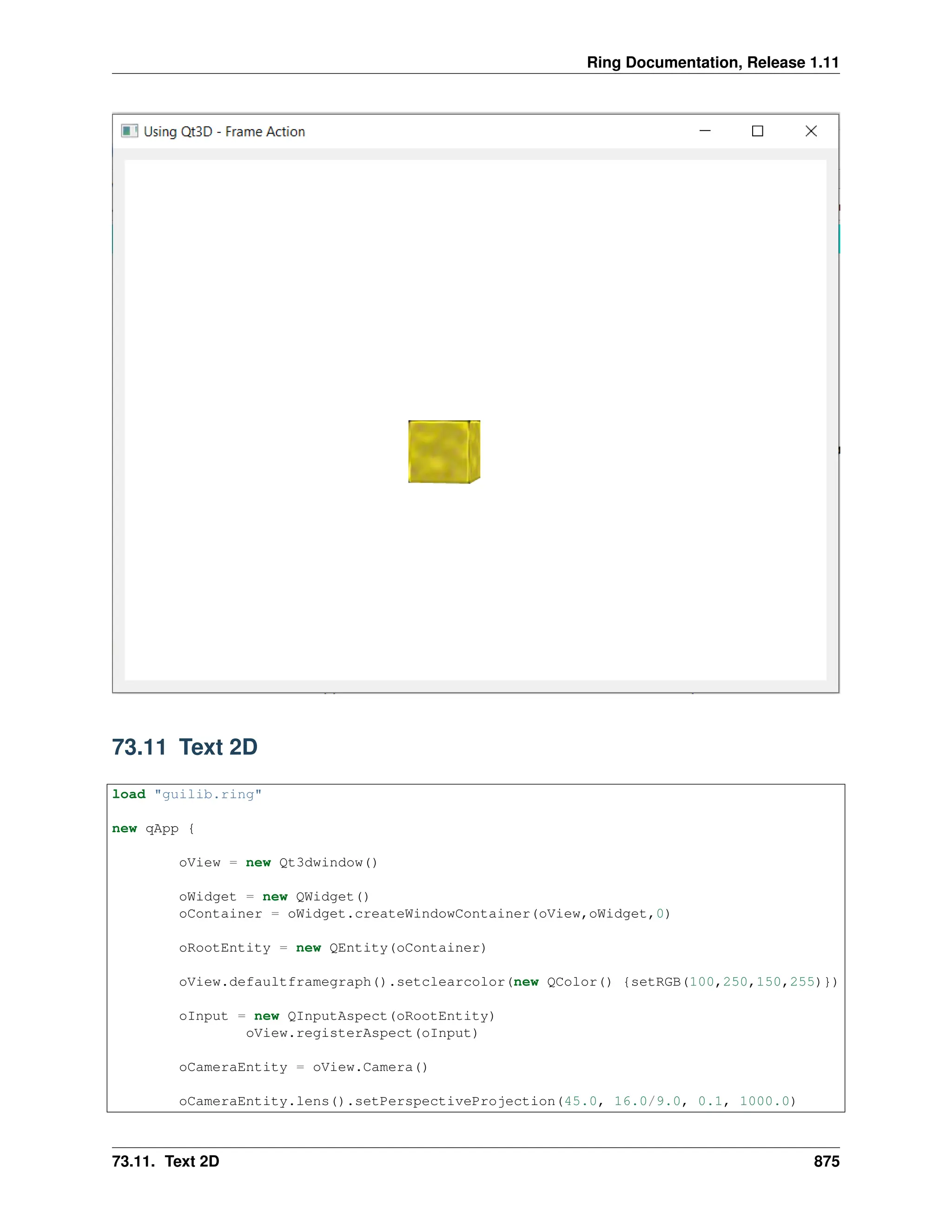 Ring Documentation, Release 1.11 73.11 Text 2D load "guilib.ring" new qApp { oView = new Qt3dwindow() oWidget = new QWidget() oContainer = oWidget.createWindowContainer(oView,oWidget,0) oRootEntity = new QEntity(oContainer) oView.defaultframegraph().setclearcolor(new QColor() {setRGB(100,250,150,255)}) oInput = new QInputAspect(oRootEntity) oView.registerAspect(oInput) oCameraEntity = oView.Camera() oCameraEntity.lens().setPerspectiveProjection(45.0, 16.0/9.0, 0.1, 1000.0) 73.11. Text 2D 875 
