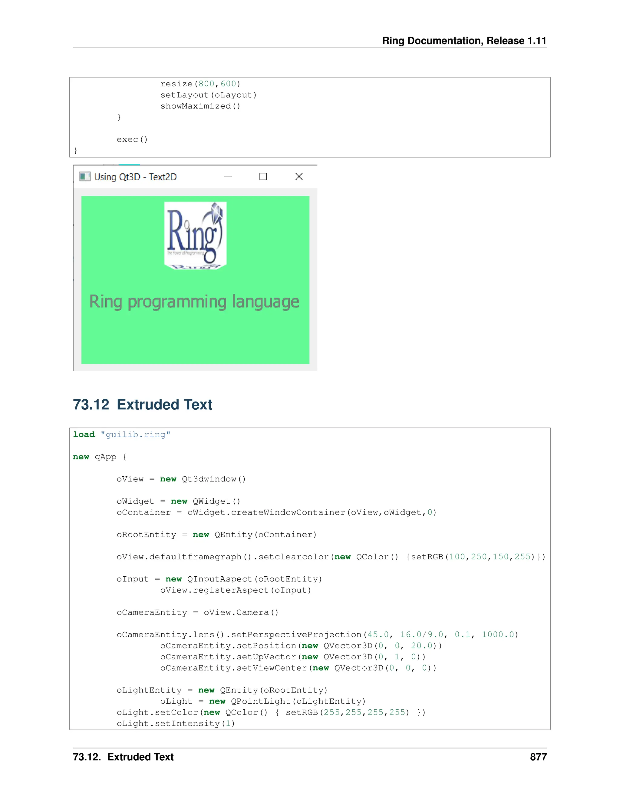 Ring Documentation, Release 1.11 resize(800,600) setLayout(oLayout) showMaximized() } exec() } 73.12 Extruded Text load "guilib.ring" new qApp { oView = new Qt3dwindow() oWidget = new QWidget() oContainer = oWidget.createWindowContainer(oView,oWidget,0) oRootEntity = new QEntity(oContainer) oView.defaultframegraph().setclearcolor(new QColor() {setRGB(100,250,150,255)}) oInput = new QInputAspect(oRootEntity) oView.registerAspect(oInput) oCameraEntity = oView.Camera() oCameraEntity.lens().setPerspectiveProjection(45.0, 16.0/9.0, 0.1, 1000.0) oCameraEntity.setPosition(new QVector3D(0, 0, 20.0)) oCameraEntity.setUpVector(new QVector3D(0, 1, 0)) oCameraEntity.setViewCenter(new QVector3D(0, 0, 0)) oLightEntity = new QEntity(oRootEntity) oLight = new QPointLight(oLightEntity) oLight.setColor(new QColor() { setRGB(255,255,255,255) }) oLight.setIntensity(1) 73.12. Extruded Text 877 