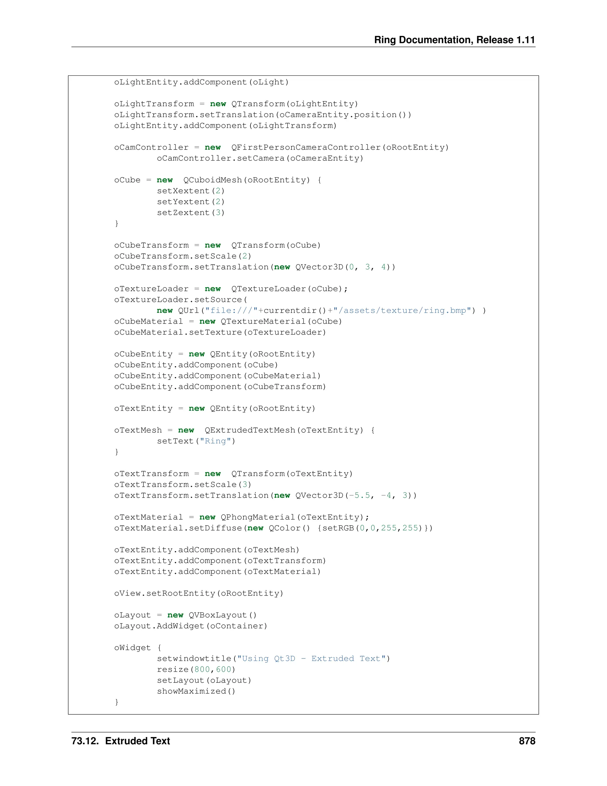 Ring Documentation, Release 1.11 oLightEntity.addComponent(oLight) oLightTransform = new QTransform(oLightEntity) oLightTransform.setTranslation(oCameraEntity.position()) oLightEntity.addComponent(oLightTransform) oCamController = new QFirstPersonCameraController(oRootEntity) oCamController.setCamera(oCameraEntity) oCube = new QCuboidMesh(oRootEntity) { setXextent(2) setYextent(2) setZextent(3) } oCubeTransform = new QTransform(oCube) oCubeTransform.setScale(2) oCubeTransform.setTranslation(new QVector3D(0, 3, 4)) oTextureLoader = new QTextureLoader(oCube); oTextureLoader.setSource( new QUrl("file:///"+currentdir()+"/assets/texture/ring.bmp") ) oCubeMaterial = new QTextureMaterial(oCube) oCubeMaterial.setTexture(oTextureLoader) oCubeEntity = new QEntity(oRootEntity) oCubeEntity.addComponent(oCube) oCubeEntity.addComponent(oCubeMaterial) oCubeEntity.addComponent(oCubeTransform) oTextEntity = new QEntity(oRootEntity) oTextMesh = new QExtrudedTextMesh(oTextEntity) { setText("Ring") } oTextTransform = new QTransform(oTextEntity) oTextTransform.setScale(3) oTextTransform.setTranslation(new QVector3D(-5.5, -4, 3)) oTextMaterial = new QPhongMaterial(oTextEntity); oTextMaterial.setDiffuse(new QColor() {setRGB(0,0,255,255)}) oTextEntity.addComponent(oTextMesh) oTextEntity.addComponent(oTextTransform) oTextEntity.addComponent(oTextMaterial) oView.setRootEntity(oRootEntity) oLayout = new QVBoxLayout() oLayout.AddWidget(oContainer) oWidget { setwindowtitle("Using Qt3D - Extruded Text") resize(800,600) setLayout(oLayout) showMaximized() } 73.12. Extruded Text 878 