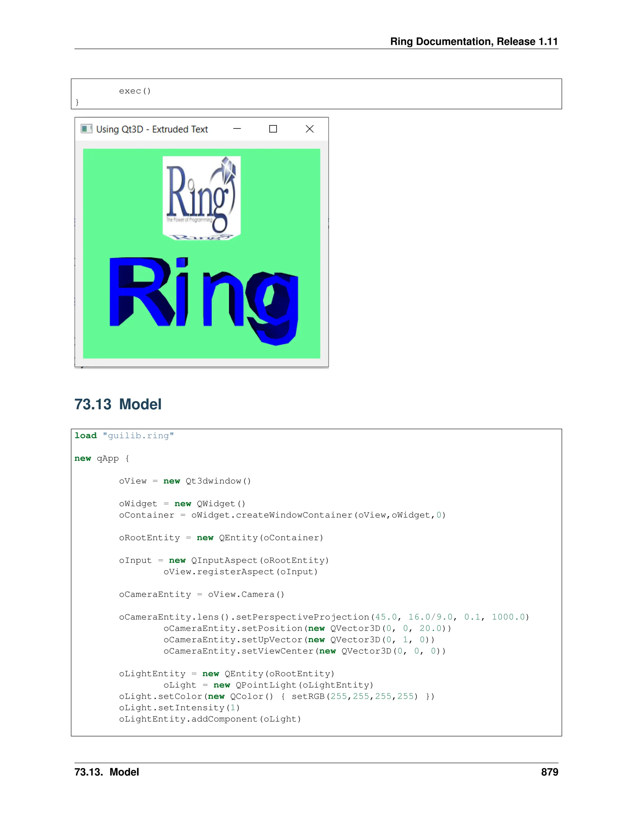 Ring Documentation, Release 1.11 exec() } 73.13 Model load "guilib.ring" new qApp { oView = new Qt3dwindow() oWidget = new QWidget() oContainer = oWidget.createWindowContainer(oView,oWidget,0) oRootEntity = new QEntity(oContainer) oInput = new QInputAspect(oRootEntity) oView.registerAspect(oInput) oCameraEntity = oView.Camera() oCameraEntity.lens().setPerspectiveProjection(45.0, 16.0/9.0, 0.1, 1000.0) oCameraEntity.setPosition(new QVector3D(0, 0, 20.0)) oCameraEntity.setUpVector(new QVector3D(0, 1, 0)) oCameraEntity.setViewCenter(new QVector3D(0, 0, 0)) oLightEntity = new QEntity(oRootEntity) oLight = new QPointLight(oLightEntity) oLight.setColor(new QColor() { setRGB(255,255,255,255) }) oLight.setIntensity(1) oLightEntity.addComponent(oLight) 73.13. Model 879 