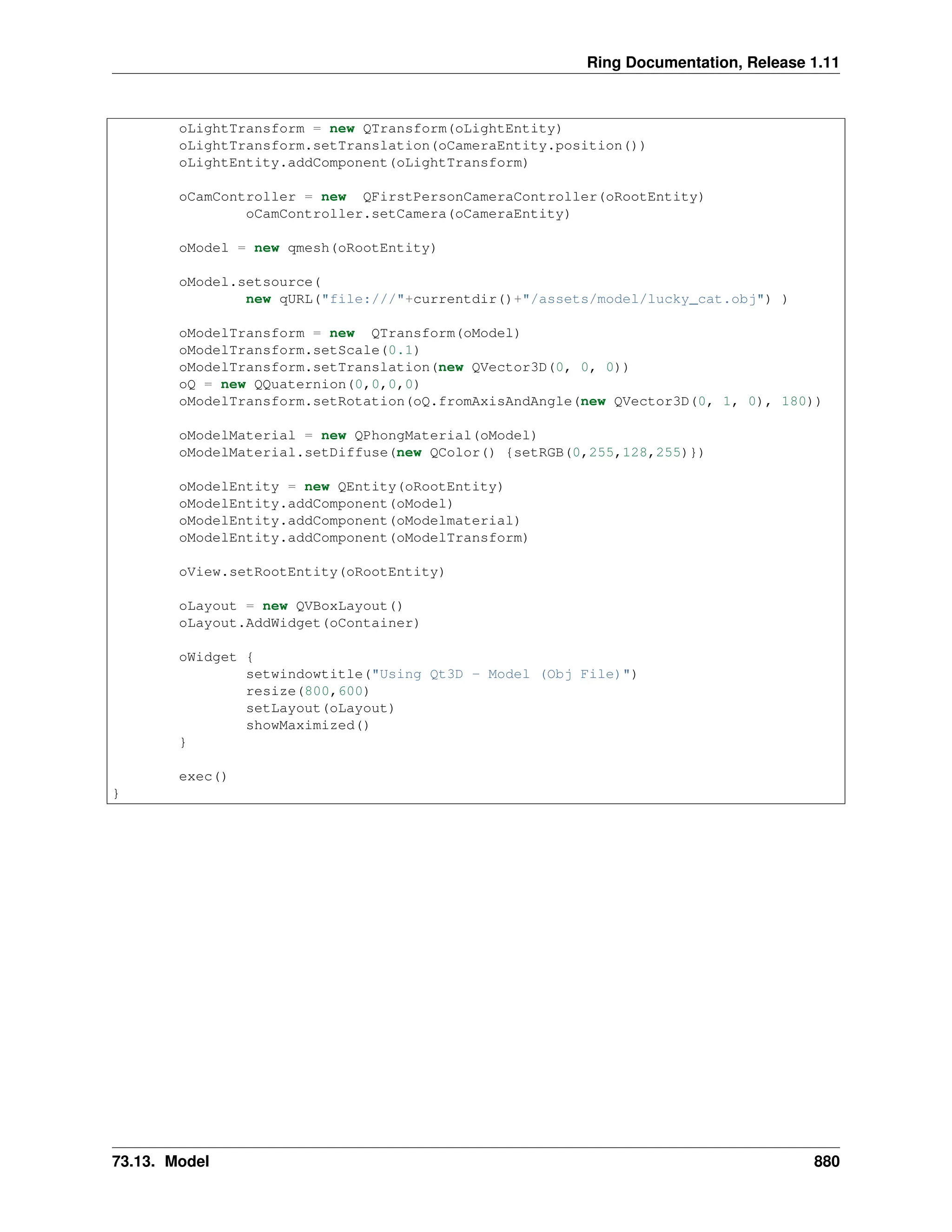 Ring Documentation, Release 1.11 oLightTransform = new QTransform(oLightEntity) oLightTransform.setTranslation(oCameraEntity.position()) oLightEntity.addComponent(oLightTransform) oCamController = new QFirstPersonCameraController(oRootEntity) oCamController.setCamera(oCameraEntity) oModel = new qmesh(oRootEntity) oModel.setsource( new qURL("file:///"+currentdir()+"/assets/model/lucky_cat.obj") ) oModelTransform = new QTransform(oModel) oModelTransform.setScale(0.1) oModelTransform.setTranslation(new QVector3D(0, 0, 0)) oQ = new QQuaternion(0,0,0,0) oModelTransform.setRotation(oQ.fromAxisAndAngle(new QVector3D(0, 1, 0), 180)) oModelMaterial = new QPhongMaterial(oModel) oModelMaterial.setDiffuse(new QColor() {setRGB(0,255,128,255)}) oModelEntity = new QEntity(oRootEntity) oModelEntity.addComponent(oModel) oModelEntity.addComponent(oModelmaterial) oModelEntity.addComponent(oModelTransform) oView.setRootEntity(oRootEntity) oLayout = new QVBoxLayout() oLayout.AddWidget(oContainer) oWidget { setwindowtitle("Using Qt3D - Model (Obj File)") resize(800,600) setLayout(oLayout) showMaximized() } exec() } 73.13. Model 880 