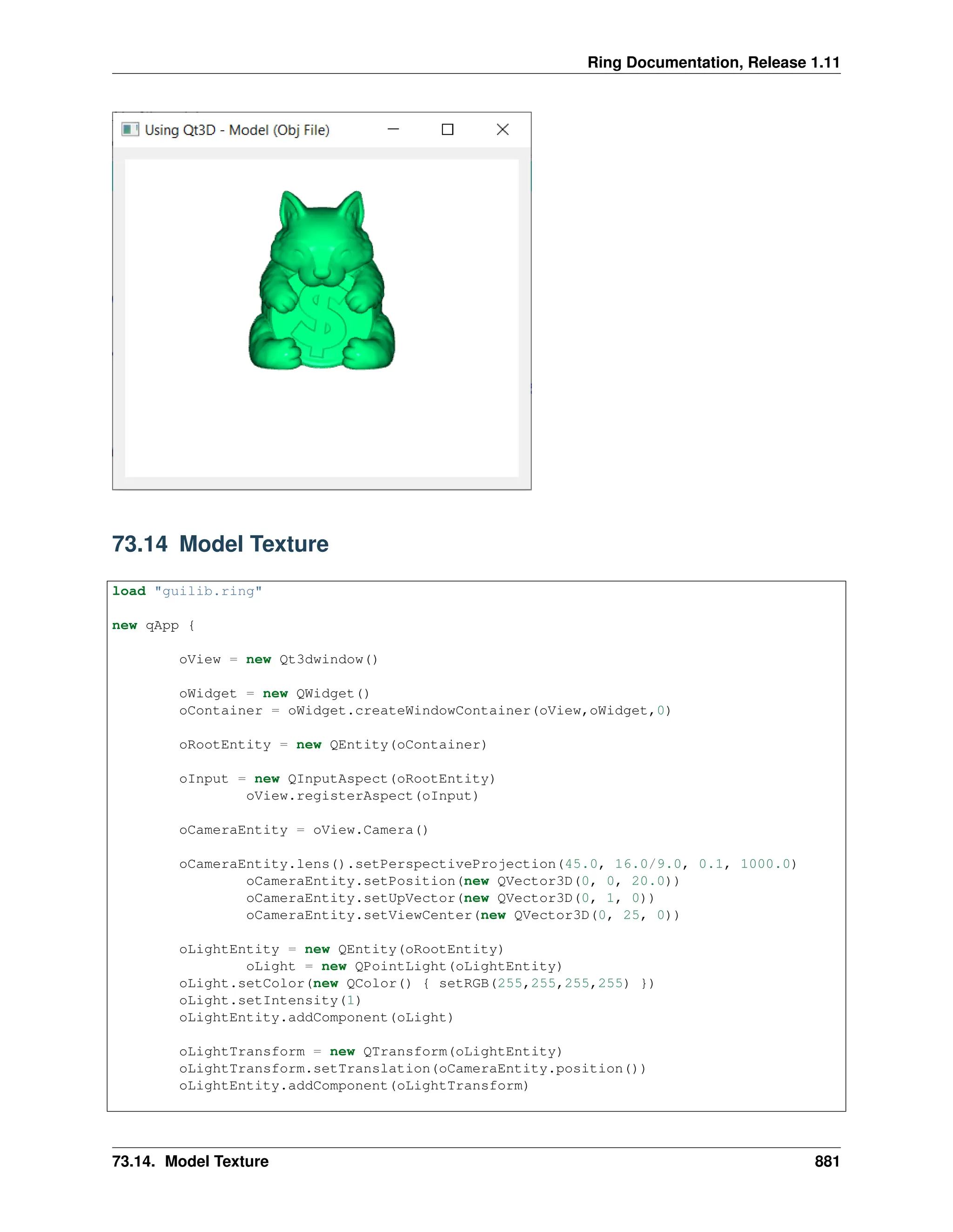 Ring Documentation, Release 1.11 73.14 Model Texture load "guilib.ring" new qApp { oView = new Qt3dwindow() oWidget = new QWidget() oContainer = oWidget.createWindowContainer(oView,oWidget,0) oRootEntity = new QEntity(oContainer) oInput = new QInputAspect(oRootEntity) oView.registerAspect(oInput) oCameraEntity = oView.Camera() oCameraEntity.lens().setPerspectiveProjection(45.0, 16.0/9.0, 0.1, 1000.0) oCameraEntity.setPosition(new QVector3D(0, 0, 20.0)) oCameraEntity.setUpVector(new QVector3D(0, 1, 0)) oCameraEntity.setViewCenter(new QVector3D(0, 25, 0)) oLightEntity = new QEntity(oRootEntity) oLight = new QPointLight(oLightEntity) oLight.setColor(new QColor() { setRGB(255,255,255,255) }) oLight.setIntensity(1) oLightEntity.addComponent(oLight) oLightTransform = new QTransform(oLightEntity) oLightTransform.setTranslation(oCameraEntity.position()) oLightEntity.addComponent(oLightTransform) 73.14. Model Texture 881 
