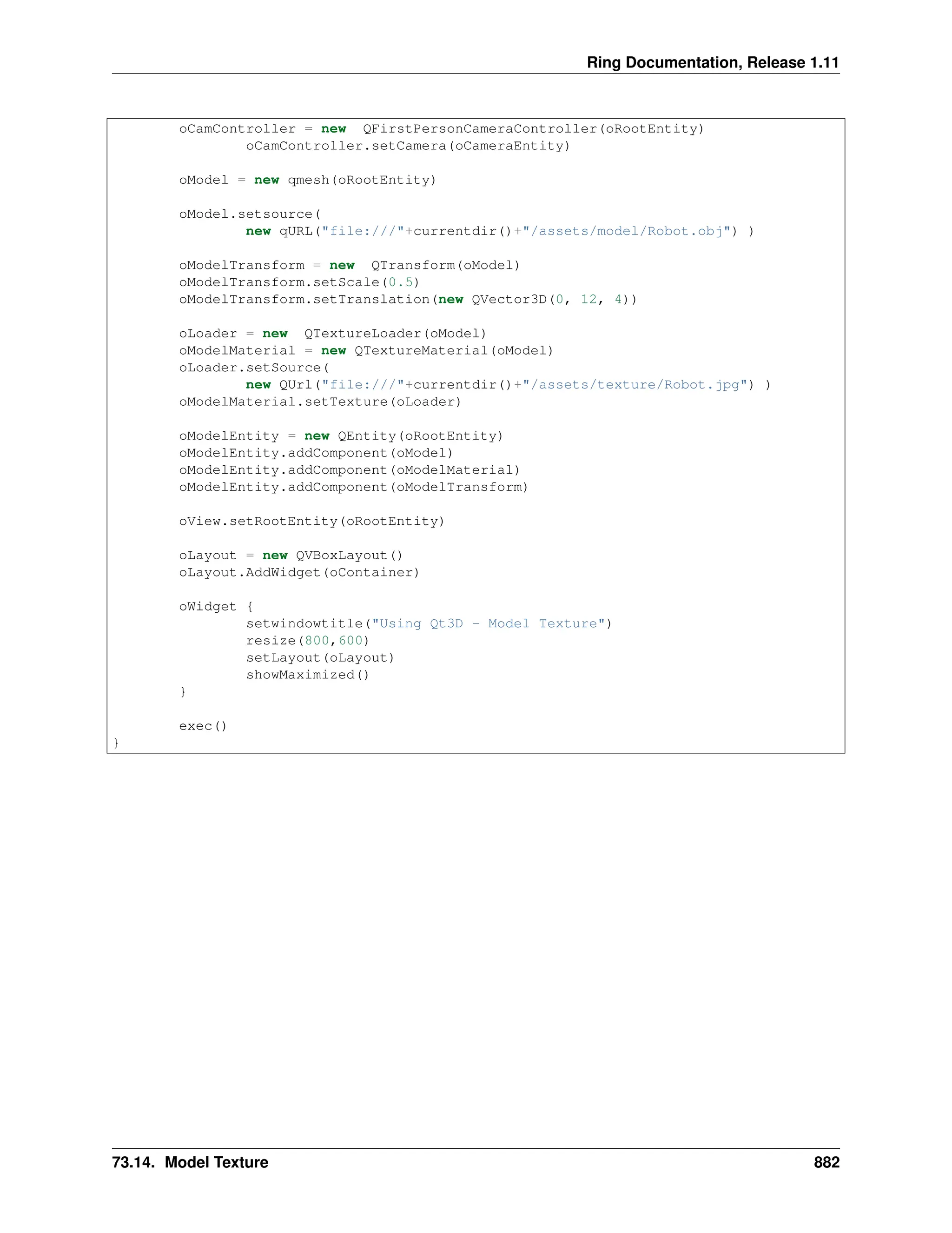 Ring Documentation, Release 1.11 oCamController = new QFirstPersonCameraController(oRootEntity) oCamController.setCamera(oCameraEntity) oModel = new qmesh(oRootEntity) oModel.setsource( new qURL("file:///"+currentdir()+"/assets/model/Robot.obj") ) oModelTransform = new QTransform(oModel) oModelTransform.setScale(0.5) oModelTransform.setTranslation(new QVector3D(0, 12, 4)) oLoader = new QTextureLoader(oModel) oModelMaterial = new QTextureMaterial(oModel) oLoader.setSource( new QUrl("file:///"+currentdir()+"/assets/texture/Robot.jpg") ) oModelMaterial.setTexture(oLoader) oModelEntity = new QEntity(oRootEntity) oModelEntity.addComponent(oModel) oModelEntity.addComponent(oModelMaterial) oModelEntity.addComponent(oModelTransform) oView.setRootEntity(oRootEntity) oLayout = new QVBoxLayout() oLayout.AddWidget(oContainer) oWidget { setwindowtitle("Using Qt3D - Model Texture") resize(800,600) setLayout(oLayout) showMaximized() } exec() } 73.14. Model Texture 882 