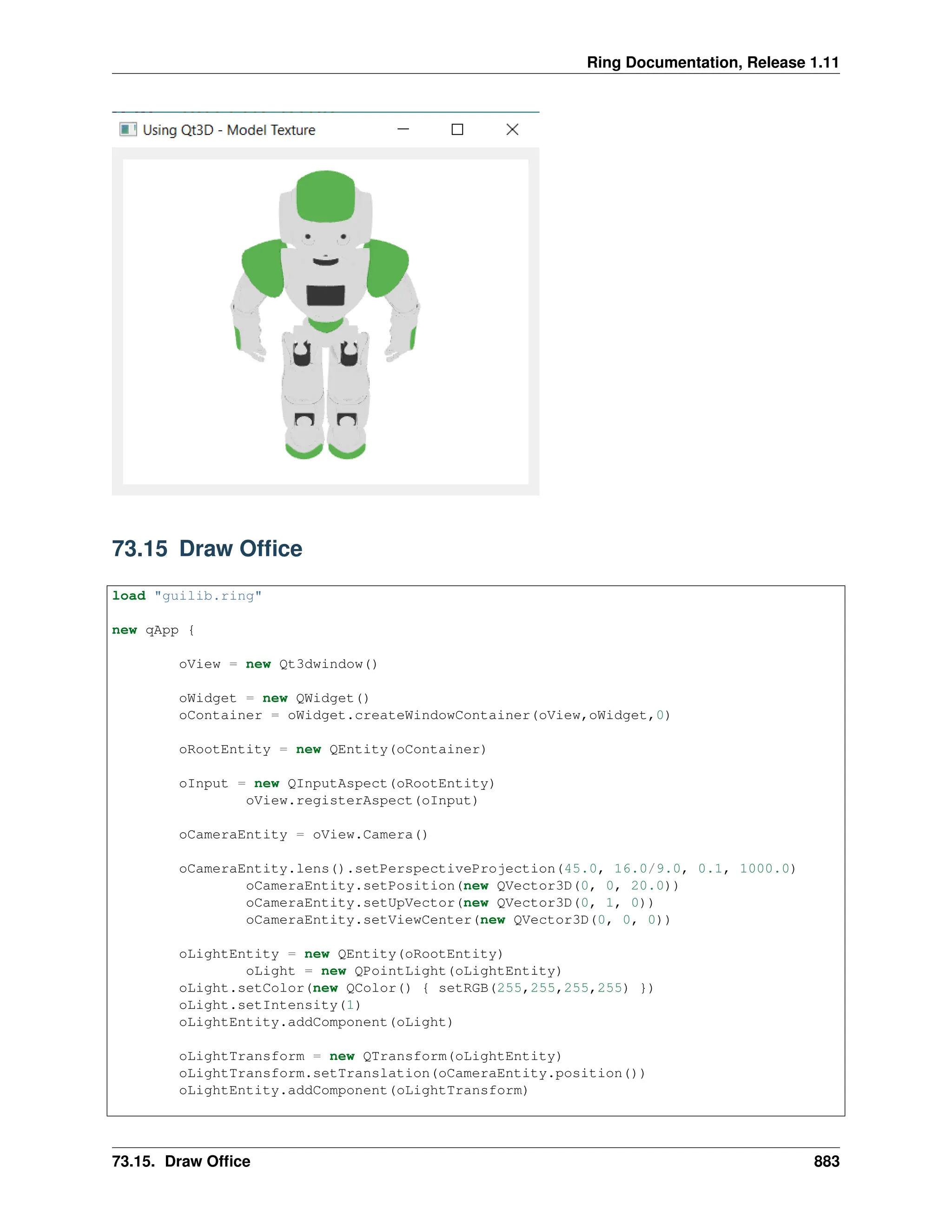 Ring Documentation, Release 1.11 73.15 Draw Office load "guilib.ring" new qApp { oView = new Qt3dwindow() oWidget = new QWidget() oContainer = oWidget.createWindowContainer(oView,oWidget,0) oRootEntity = new QEntity(oContainer) oInput = new QInputAspect(oRootEntity) oView.registerAspect(oInput) oCameraEntity = oView.Camera() oCameraEntity.lens().setPerspectiveProjection(45.0, 16.0/9.0, 0.1, 1000.0) oCameraEntity.setPosition(new QVector3D(0, 0, 20.0)) oCameraEntity.setUpVector(new QVector3D(0, 1, 0)) oCameraEntity.setViewCenter(new QVector3D(0, 0, 0)) oLightEntity = new QEntity(oRootEntity) oLight = new QPointLight(oLightEntity) oLight.setColor(new QColor() { setRGB(255,255,255,255) }) oLight.setIntensity(1) oLightEntity.addComponent(oLight) oLightTransform = new QTransform(oLightEntity) oLightTransform.setTranslation(oCameraEntity.position()) oLightEntity.addComponent(oLightTransform) 73.15. Draw Office 883 