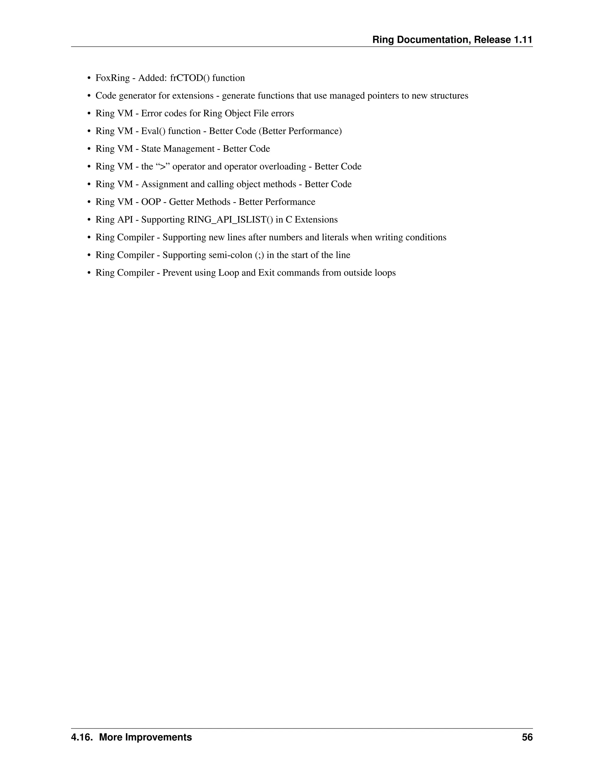 Ring Documentation, Release 1.11 • FoxRing - Added: frCTOD() function • Code generator for extensions - generate functions that use managed pointers to new structures • Ring VM - Error codes for Ring Object File errors • Ring VM - Eval() function - Better Code (Better Performance) • Ring VM - State Management - Better Code • Ring VM - the “>” operator and operator overloading - Better Code • Ring VM - Assignment and calling object methods - Better Code • Ring VM - OOP - Getter Methods - Better Performance • Ring API - Supporting RING_API_ISLIST() in C Extensions • Ring Compiler - Supporting new lines after numbers and literals when writing conditions • Ring Compiler - Supporting semi-colon (;) in the start of the line • Ring Compiler - Prevent using Loop and Exit commands from outside loops 4.16. More Improvements 56 