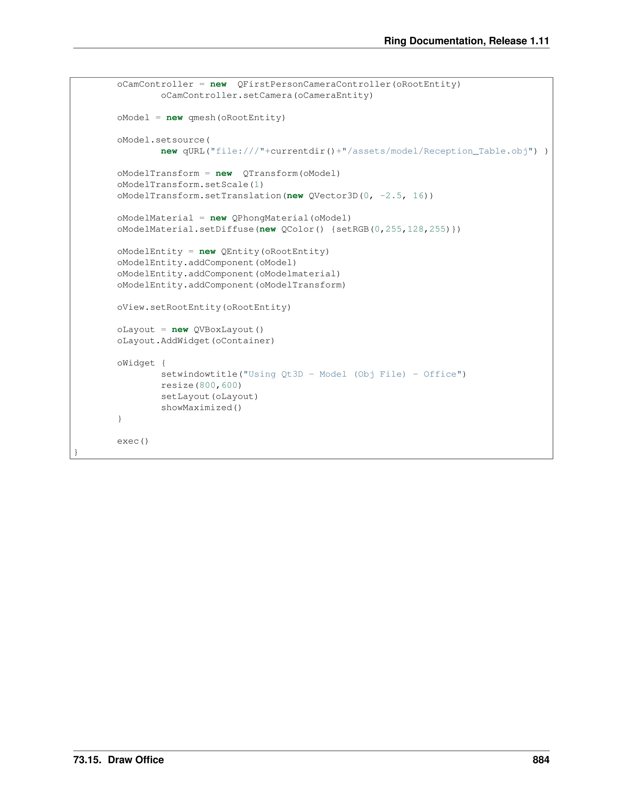 Ring Documentation, Release 1.11 oCamController = new QFirstPersonCameraController(oRootEntity) oCamController.setCamera(oCameraEntity) oModel = new qmesh(oRootEntity) oModel.setsource( new qURL("file:///"+currentdir()+"/assets/model/Reception_Table.obj") ) oModelTransform = new QTransform(oModel) oModelTransform.setScale(1) oModelTransform.setTranslation(new QVector3D(0, -2.5, 16)) oModelMaterial = new QPhongMaterial(oModel) oModelMaterial.setDiffuse(new QColor() {setRGB(0,255,128,255)}) oModelEntity = new QEntity(oRootEntity) oModelEntity.addComponent(oModel) oModelEntity.addComponent(oModelmaterial) oModelEntity.addComponent(oModelTransform) oView.setRootEntity(oRootEntity) oLayout = new QVBoxLayout() oLayout.AddWidget(oContainer) oWidget { setwindowtitle("Using Qt3D - Model (Obj File) - Office") resize(800,600) setLayout(oLayout) showMaximized() } exec() } 73.15. Draw Office 884 