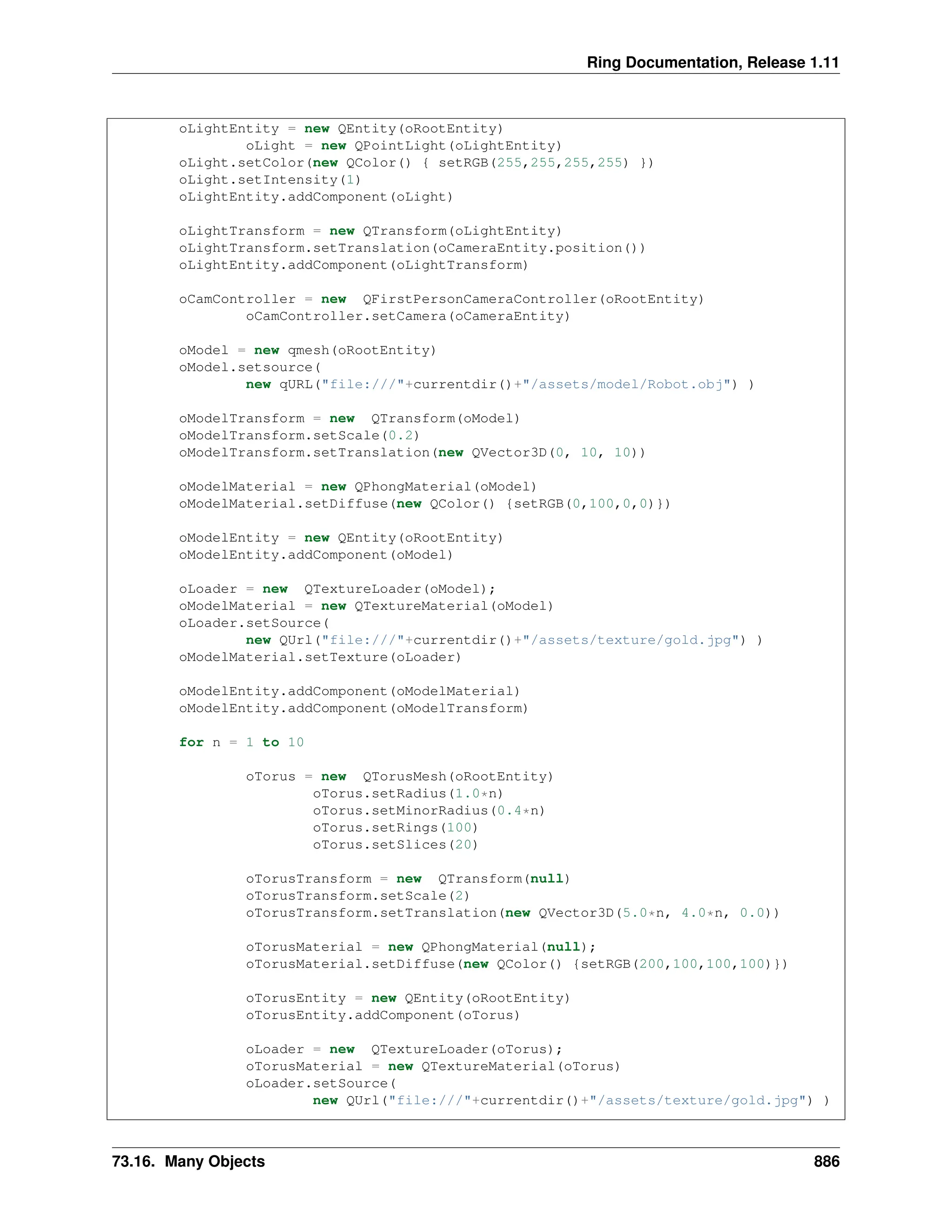 Ring Documentation, Release 1.11 oLightEntity = new QEntity(oRootEntity) oLight = new QPointLight(oLightEntity) oLight.setColor(new QColor() { setRGB(255,255,255,255) }) oLight.setIntensity(1) oLightEntity.addComponent(oLight) oLightTransform = new QTransform(oLightEntity) oLightTransform.setTranslation(oCameraEntity.position()) oLightEntity.addComponent(oLightTransform) oCamController = new QFirstPersonCameraController(oRootEntity) oCamController.setCamera(oCameraEntity) oModel = new qmesh(oRootEntity) oModel.setsource( new qURL("file:///"+currentdir()+"/assets/model/Robot.obj") ) oModelTransform = new QTransform(oModel) oModelTransform.setScale(0.2) oModelTransform.setTranslation(new QVector3D(0, 10, 10)) oModelMaterial = new QPhongMaterial(oModel) oModelMaterial.setDiffuse(new QColor() {setRGB(0,100,0,0)}) oModelEntity = new QEntity(oRootEntity) oModelEntity.addComponent(oModel) oLoader = new QTextureLoader(oModel); oModelMaterial = new QTextureMaterial(oModel) oLoader.setSource( new QUrl("file:///"+currentdir()+"/assets/texture/gold.jpg") ) oModelMaterial.setTexture(oLoader) oModelEntity.addComponent(oModelMaterial) oModelEntity.addComponent(oModelTransform) for n = 1 to 10 oTorus = new QTorusMesh(oRootEntity) oTorus.setRadius(1.0*n) oTorus.setMinorRadius(0.4*n) oTorus.setRings(100) oTorus.setSlices(20) oTorusTransform = new QTransform(null) oTorusTransform.setScale(2) oTorusTransform.setTranslation(new QVector3D(5.0*n, 4.0*n, 0.0)) oTorusMaterial = new QPhongMaterial(null); oTorusMaterial.setDiffuse(new QColor() {setRGB(200,100,100,100)}) oTorusEntity = new QEntity(oRootEntity) oTorusEntity.addComponent(oTorus) oLoader = new QTextureLoader(oTorus); oTorusMaterial = new QTextureMaterial(oTorus) oLoader.setSource( new QUrl("file:///"+currentdir()+"/assets/texture/gold.jpg") ) 73.16. Many Objects 886 