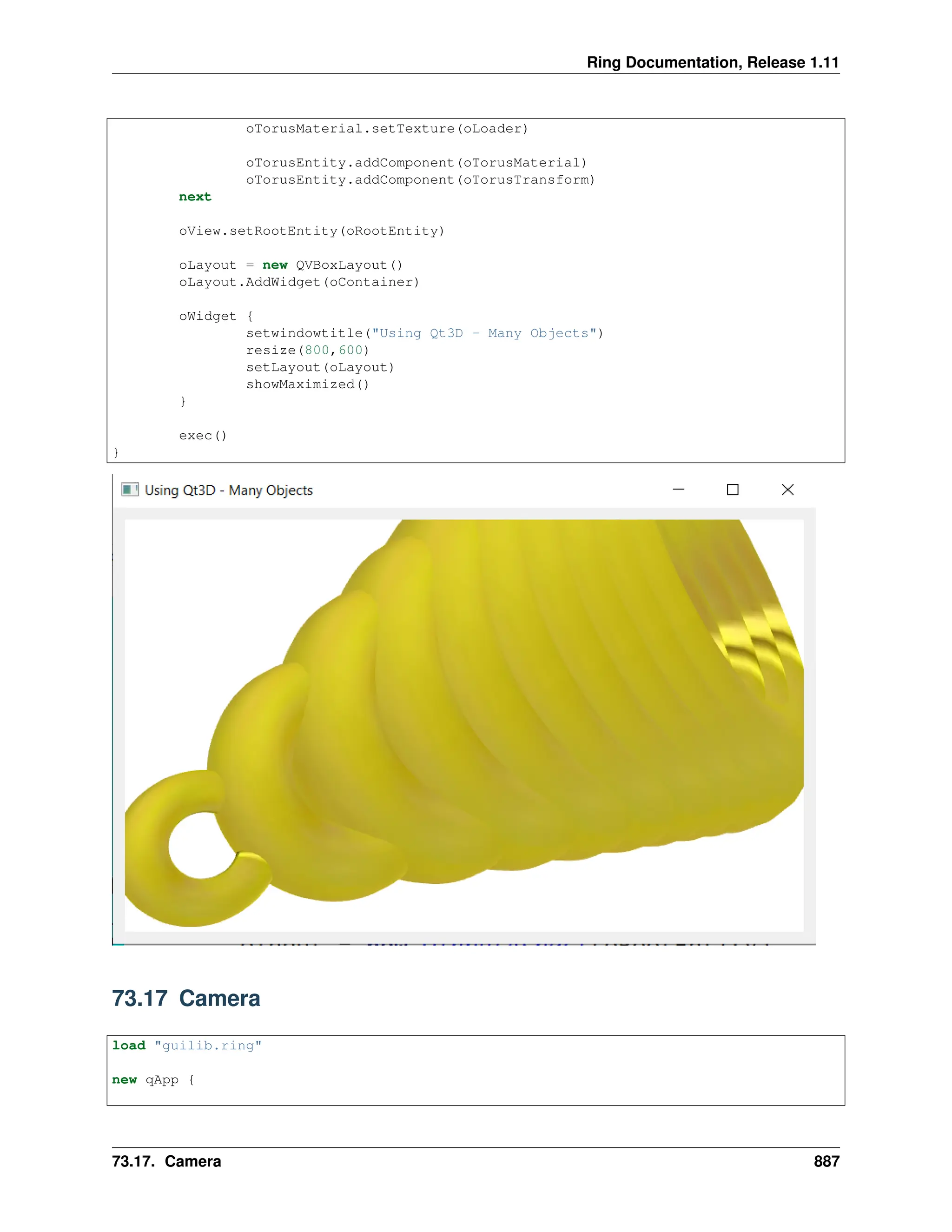 Ring Documentation, Release 1.11 oTorusMaterial.setTexture(oLoader) oTorusEntity.addComponent(oTorusMaterial) oTorusEntity.addComponent(oTorusTransform) next oView.setRootEntity(oRootEntity) oLayout = new QVBoxLayout() oLayout.AddWidget(oContainer) oWidget { setwindowtitle("Using Qt3D - Many Objects") resize(800,600) setLayout(oLayout) showMaximized() } exec() } 73.17 Camera load "guilib.ring" new qApp { 73.17. Camera 887 