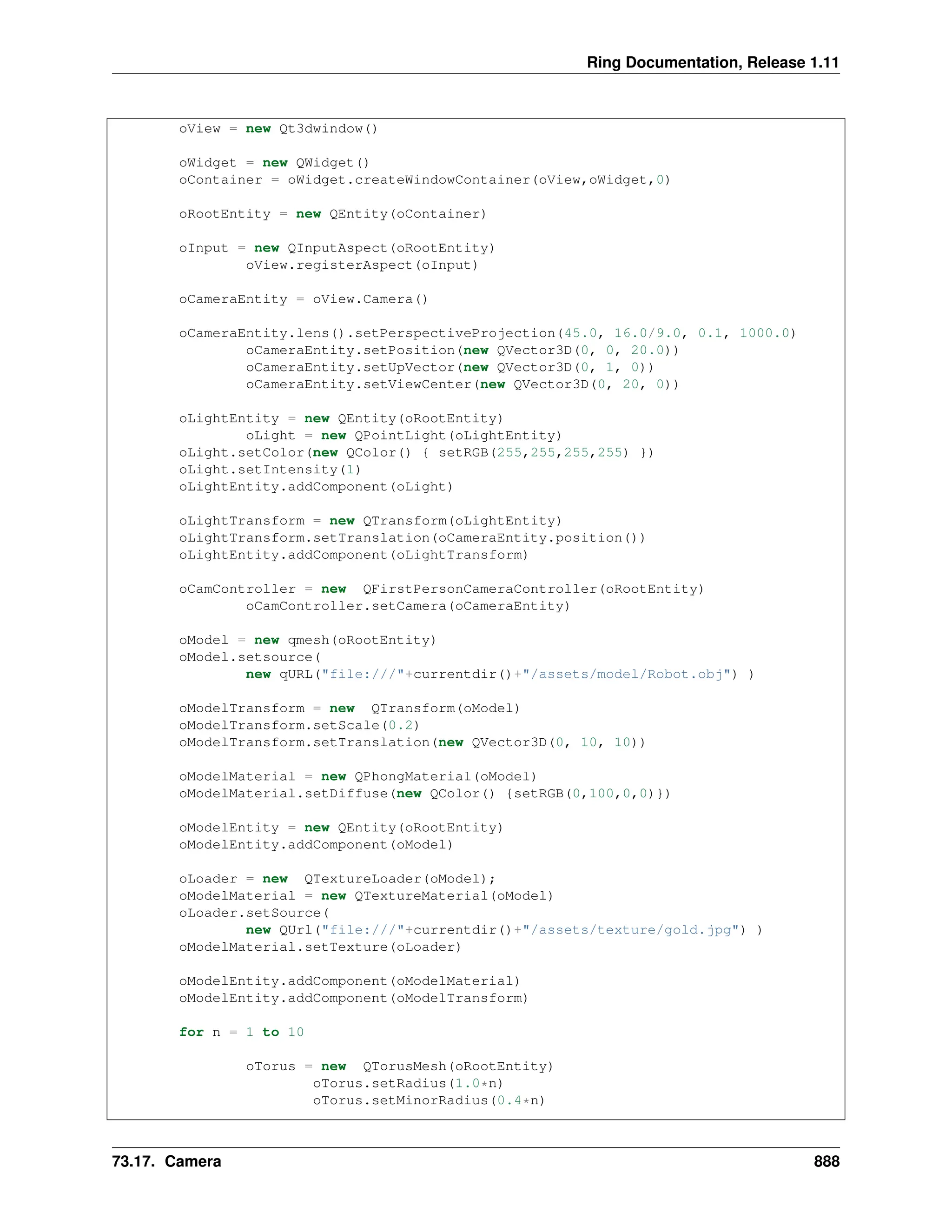 Ring Documentation, Release 1.11 oView = new Qt3dwindow() oWidget = new QWidget() oContainer = oWidget.createWindowContainer(oView,oWidget,0) oRootEntity = new QEntity(oContainer) oInput = new QInputAspect(oRootEntity) oView.registerAspect(oInput) oCameraEntity = oView.Camera() oCameraEntity.lens().setPerspectiveProjection(45.0, 16.0/9.0, 0.1, 1000.0) oCameraEntity.setPosition(new QVector3D(0, 0, 20.0)) oCameraEntity.setUpVector(new QVector3D(0, 1, 0)) oCameraEntity.setViewCenter(new QVector3D(0, 20, 0)) oLightEntity = new QEntity(oRootEntity) oLight = new QPointLight(oLightEntity) oLight.setColor(new QColor() { setRGB(255,255,255,255) }) oLight.setIntensity(1) oLightEntity.addComponent(oLight) oLightTransform = new QTransform(oLightEntity) oLightTransform.setTranslation(oCameraEntity.position()) oLightEntity.addComponent(oLightTransform) oCamController = new QFirstPersonCameraController(oRootEntity) oCamController.setCamera(oCameraEntity) oModel = new qmesh(oRootEntity) oModel.setsource( new qURL("file:///"+currentdir()+"/assets/model/Robot.obj") ) oModelTransform = new QTransform(oModel) oModelTransform.setScale(0.2) oModelTransform.setTranslation(new QVector3D(0, 10, 10)) oModelMaterial = new QPhongMaterial(oModel) oModelMaterial.setDiffuse(new QColor() {setRGB(0,100,0,0)}) oModelEntity = new QEntity(oRootEntity) oModelEntity.addComponent(oModel) oLoader = new QTextureLoader(oModel); oModelMaterial = new QTextureMaterial(oModel) oLoader.setSource( new QUrl("file:///"+currentdir()+"/assets/texture/gold.jpg") ) oModelMaterial.setTexture(oLoader) oModelEntity.addComponent(oModelMaterial) oModelEntity.addComponent(oModelTransform) for n = 1 to 10 oTorus = new QTorusMesh(oRootEntity) oTorus.setRadius(1.0*n) oTorus.setMinorRadius(0.4*n) 73.17. Camera 888 