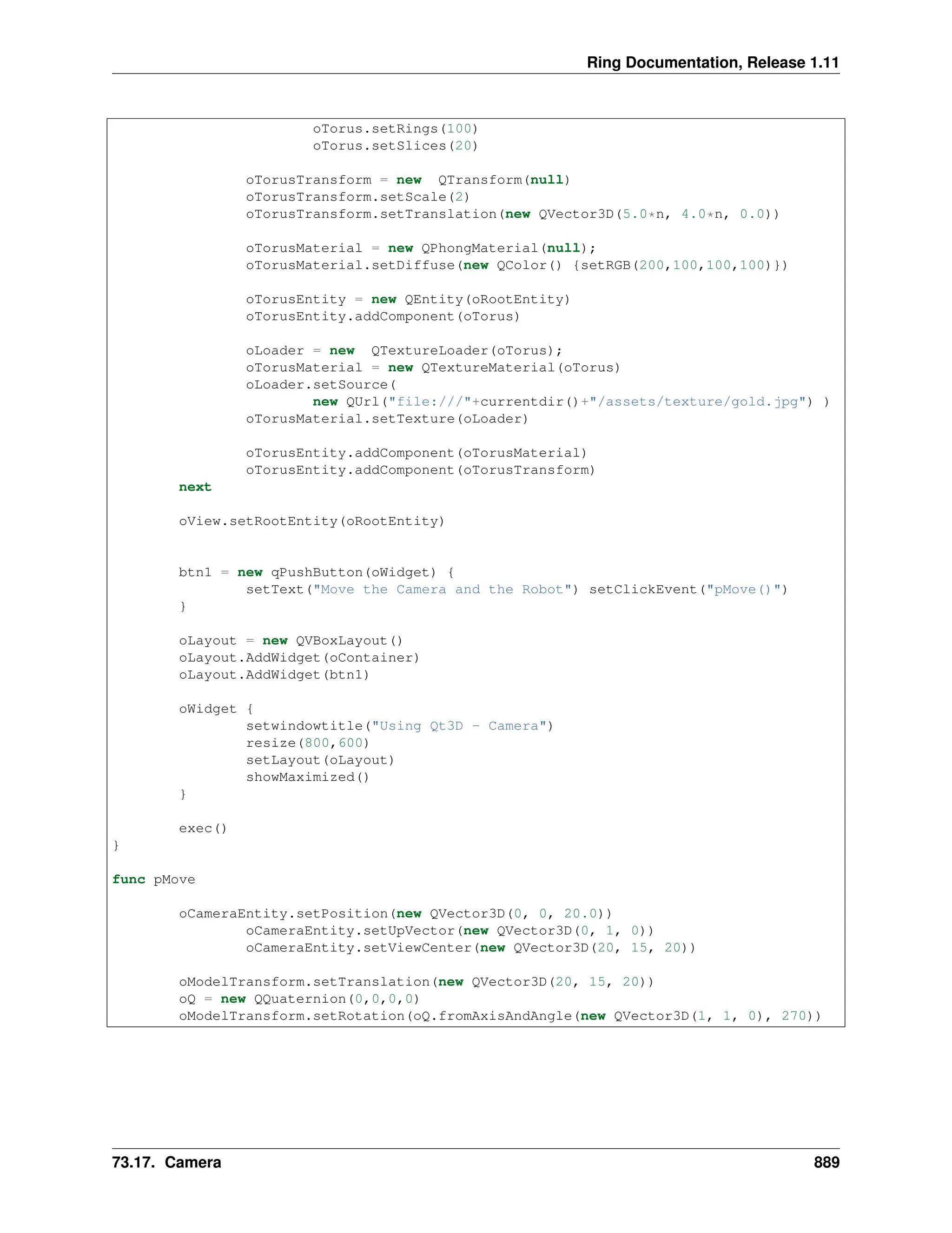 Ring Documentation, Release 1.11 oTorus.setRings(100) oTorus.setSlices(20) oTorusTransform = new QTransform(null) oTorusTransform.setScale(2) oTorusTransform.setTranslation(new QVector3D(5.0*n, 4.0*n, 0.0)) oTorusMaterial = new QPhongMaterial(null); oTorusMaterial.setDiffuse(new QColor() {setRGB(200,100,100,100)}) oTorusEntity = new QEntity(oRootEntity) oTorusEntity.addComponent(oTorus) oLoader = new QTextureLoader(oTorus); oTorusMaterial = new QTextureMaterial(oTorus) oLoader.setSource( new QUrl("file:///"+currentdir()+"/assets/texture/gold.jpg") ) oTorusMaterial.setTexture(oLoader) oTorusEntity.addComponent(oTorusMaterial) oTorusEntity.addComponent(oTorusTransform) next oView.setRootEntity(oRootEntity) btn1 = new qPushButton(oWidget) { setText("Move the Camera and the Robot") setClickEvent("pMove()") } oLayout = new QVBoxLayout() oLayout.AddWidget(oContainer) oLayout.AddWidget(btn1) oWidget { setwindowtitle("Using Qt3D - Camera") resize(800,600) setLayout(oLayout) showMaximized() } exec() } func pMove oCameraEntity.setPosition(new QVector3D(0, 0, 20.0)) oCameraEntity.setUpVector(new QVector3D(0, 1, 0)) oCameraEntity.setViewCenter(new QVector3D(20, 15, 20)) oModelTransform.setTranslation(new QVector3D(20, 15, 20)) oQ = new QQuaternion(0,0,0,0) oModelTransform.setRotation(oQ.fromAxisAndAngle(new QVector3D(1, 1, 0), 270)) 73.17. Camera 889 