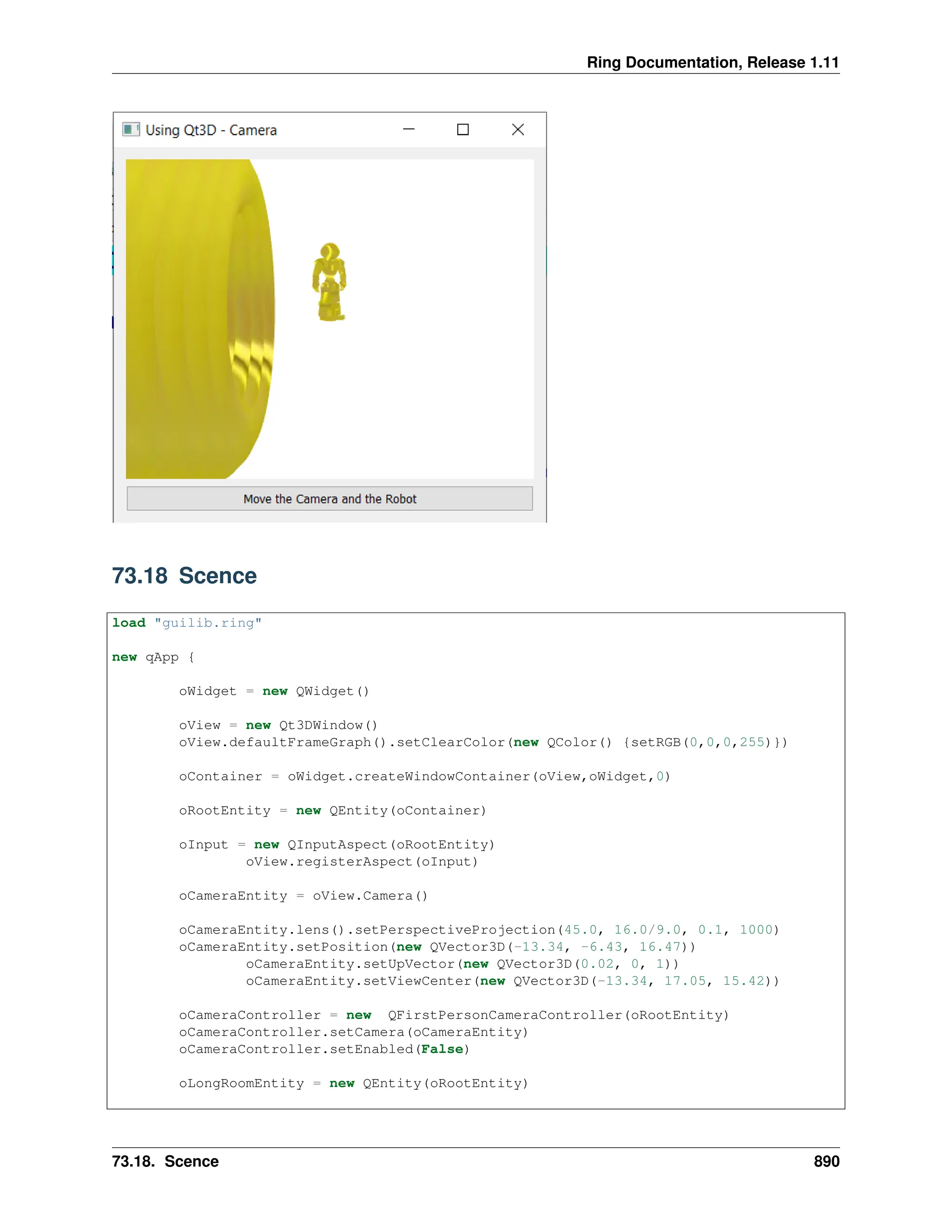 Ring Documentation, Release 1.11 73.18 Scence load "guilib.ring" new qApp { oWidget = new QWidget() oView = new Qt3DWindow() oView.defaultFrameGraph().setClearColor(new QColor() {setRGB(0,0,0,255)}) oContainer = oWidget.createWindowContainer(oView,oWidget,0) oRootEntity = new QEntity(oContainer) oInput = new QInputAspect(oRootEntity) oView.registerAspect(oInput) oCameraEntity = oView.Camera() oCameraEntity.lens().setPerspectiveProjection(45.0, 16.0/9.0, 0.1, 1000) oCameraEntity.setPosition(new QVector3D(-13.34, -6.43, 16.47)) oCameraEntity.setUpVector(new QVector3D(0.02, 0, 1)) oCameraEntity.setViewCenter(new QVector3D(-13.34, 17.05, 15.42)) oCameraController = new QFirstPersonCameraController(oRootEntity) oCameraController.setCamera(oCameraEntity) oCameraController.setEnabled(False) oLongRoomEntity = new QEntity(oRootEntity) 73.18. Scence 890 