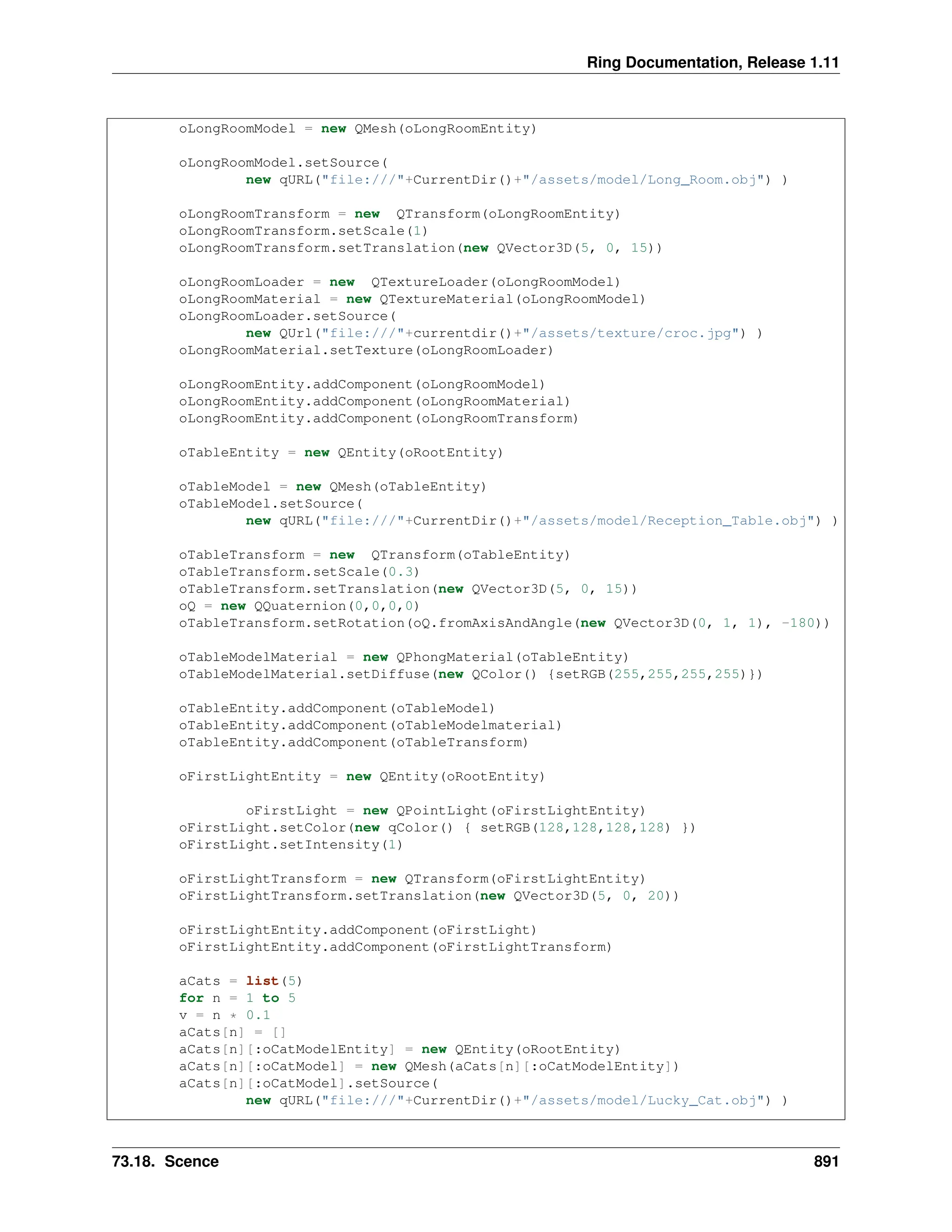 Ring Documentation, Release 1.11 oLongRoomModel = new QMesh(oLongRoomEntity) oLongRoomModel.setSource( new qURL("file:///"+CurrentDir()+"/assets/model/Long_Room.obj") ) oLongRoomTransform = new QTransform(oLongRoomEntity) oLongRoomTransform.setScale(1) oLongRoomTransform.setTranslation(new QVector3D(5, 0, 15)) oLongRoomLoader = new QTextureLoader(oLongRoomModel) oLongRoomMaterial = new QTextureMaterial(oLongRoomModel) oLongRoomLoader.setSource( new QUrl("file:///"+currentdir()+"/assets/texture/croc.jpg") ) oLongRoomMaterial.setTexture(oLongRoomLoader) oLongRoomEntity.addComponent(oLongRoomModel) oLongRoomEntity.addComponent(oLongRoomMaterial) oLongRoomEntity.addComponent(oLongRoomTransform) oTableEntity = new QEntity(oRootEntity) oTableModel = new QMesh(oTableEntity) oTableModel.setSource( new qURL("file:///"+CurrentDir()+"/assets/model/Reception_Table.obj") ) oTableTransform = new QTransform(oTableEntity) oTableTransform.setScale(0.3) oTableTransform.setTranslation(new QVector3D(5, 0, 15)) oQ = new QQuaternion(0,0,0,0) oTableTransform.setRotation(oQ.fromAxisAndAngle(new QVector3D(0, 1, 1), -180)) oTableModelMaterial = new QPhongMaterial(oTableEntity) oTableModelMaterial.setDiffuse(new QColor() {setRGB(255,255,255,255)}) oTableEntity.addComponent(oTableModel) oTableEntity.addComponent(oTableModelmaterial) oTableEntity.addComponent(oTableTransform) oFirstLightEntity = new QEntity(oRootEntity) oFirstLight = new QPointLight(oFirstLightEntity) oFirstLight.setColor(new qColor() { setRGB(128,128,128,128) }) oFirstLight.setIntensity(1) oFirstLightTransform = new QTransform(oFirstLightEntity) oFirstLightTransform.setTranslation(new QVector3D(5, 0, 20)) oFirstLightEntity.addComponent(oFirstLight) oFirstLightEntity.addComponent(oFirstLightTransform) aCats = list(5) for n = 1 to 5 v = n * 0.1 aCats[n] = [] aCats[n][:oCatModelEntity] = new QEntity(oRootEntity) aCats[n][:oCatModel] = new QMesh(aCats[n][:oCatModelEntity]) aCats[n][:oCatModel].setSource( new qURL("file:///"+CurrentDir()+"/assets/model/Lucky_Cat.obj") ) 73.18. Scence 891 