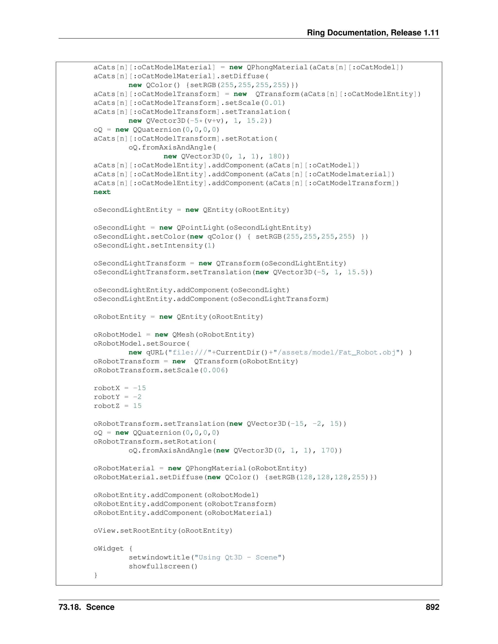 Ring Documentation, Release 1.11 aCats[n][:oCatModelMaterial] = new QPhongMaterial(aCats[n][:oCatModel]) aCats[n][:oCatModelMaterial].setDiffuse( new QColor() {setRGB(255,255,255,255)}) aCats[n][:oCatModelTransform] = new QTransform(aCats[n][:oCatModelEntity]) aCats[n][:oCatModelTransform].setScale(0.01) aCats[n][:oCatModelTransform].setTranslation( new QVector3D(-5*(v+v), 1, 15.2)) oQ = new QQuaternion(0,0,0,0) aCats[n][:oCatModelTransform].setRotation( oQ.fromAxisAndAngle( new QVector3D(0, 1, 1), 180)) aCats[n][:oCatModelEntity].addComponent(aCats[n][:oCatModel]) aCats[n][:oCatModelEntity].addComponent(aCats[n][:oCatModelmaterial]) aCats[n][:oCatModelEntity].addComponent(aCats[n][:oCatModelTransform]) next oSecondLightEntity = new QEntity(oRootEntity) oSecondLight = new QPointLight(oSecondLightEntity) oSecondLight.setColor(new qColor() { setRGB(255,255,255,255) }) oSecondLight.setIntensity(1) oSecondLightTransform = new QTransform(oSecondLightEntity) oSecondLightTransform.setTranslation(new QVector3D(-5, 1, 15.5)) oSecondLightEntity.addComponent(oSecondLight) oSecondLightEntity.addComponent(oSecondLightTransform) oRobotEntity = new QEntity(oRootEntity) oRobotModel = new QMesh(oRobotEntity) oRobotModel.setSource( new qURL("file:///"+CurrentDir()+"/assets/model/Fat_Robot.obj") ) oRobotTransform = new QTransform(oRobotEntity) oRobotTransform.setScale(0.006) robotX = -15 robotY = -2 robotZ = 15 oRobotTransform.setTranslation(new QVector3D(-15, -2, 15)) oQ = new QQuaternion(0,0,0,0) oRobotTransform.setRotation( oQ.fromAxisAndAngle(new QVector3D(0, 1, 1), 170)) oRobotMaterial = new QPhongMaterial(oRobotEntity) oRobotMaterial.setDiffuse(new QColor() {setRGB(128,128,128,255)}) oRobotEntity.addComponent(oRobotModel) oRobotEntity.addComponent(oRobotTransform) oRobotEntity.addComponent(oRobotMaterial) oView.setRootEntity(oRootEntity) oWidget { setwindowtitle("Using Qt3D - Scene") showfullscreen() } 73.18. Scence 892 