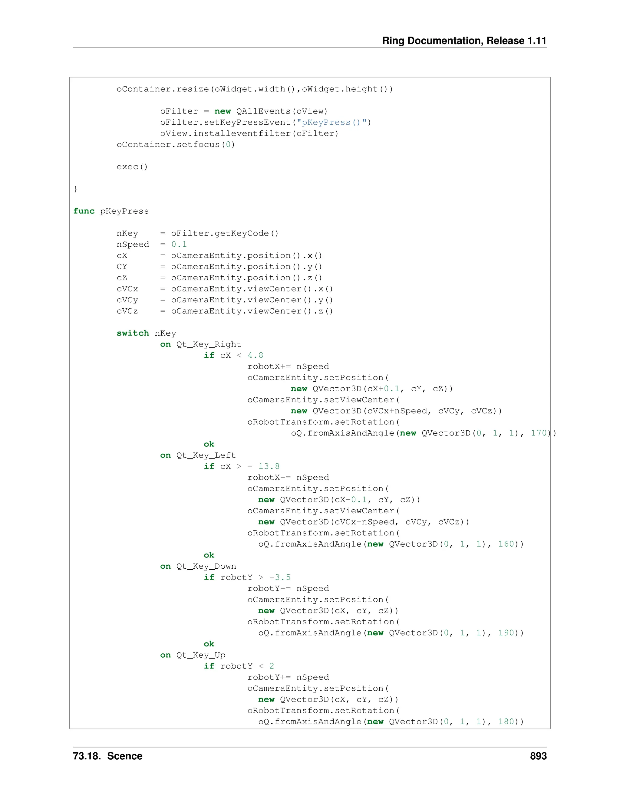 Ring Documentation, Release 1.11 oContainer.resize(oWidget.width(),oWidget.height()) oFilter = new QAllEvents(oView) oFilter.setKeyPressEvent("pKeyPress()") oView.installeventfilter(oFilter) oContainer.setfocus(0) exec() } func pKeyPress nKey = oFilter.getKeyCode() nSpeed = 0.1 cX = oCameraEntity.position().x() CY = oCameraEntity.position().y() cZ = oCameraEntity.position().z() cVCx = oCameraEntity.viewCenter().x() cVCy = oCameraEntity.viewCenter().y() cVCz = oCameraEntity.viewCenter().z() switch nKey on Qt_Key_Right if cX < 4.8 robotX+= nSpeed oCameraEntity.setPosition( new QVector3D(cX+0.1, cY, cZ)) oCameraEntity.setViewCenter( new QVector3D(cVCx+nSpeed, cVCy, cVCz)) oRobotTransform.setRotation( oQ.fromAxisAndAngle(new QVector3D(0, 1, 1), 170)) ok on Qt_Key_Left if cX > - 13.8 robotX-= nSpeed oCameraEntity.setPosition( new QVector3D(cX-0.1, cY, cZ)) oCameraEntity.setViewCenter( new QVector3D(cVCx-nSpeed, cVCy, cVCz)) oRobotTransform.setRotation( oQ.fromAxisAndAngle(new QVector3D(0, 1, 1), 160)) ok on Qt_Key_Down if robotY > -3.5 robotY-= nSpeed oCameraEntity.setPosition( new QVector3D(cX, cY, cZ)) oRobotTransform.setRotation( oQ.fromAxisAndAngle(new QVector3D(0, 1, 1), 190)) ok on Qt_Key_Up if robotY < 2 robotY+= nSpeed oCameraEntity.setPosition( new QVector3D(cX, cY, cZ)) oRobotTransform.setRotation( oQ.fromAxisAndAngle(new QVector3D(0, 1, 1), 180)) 73.18. Scence 893 