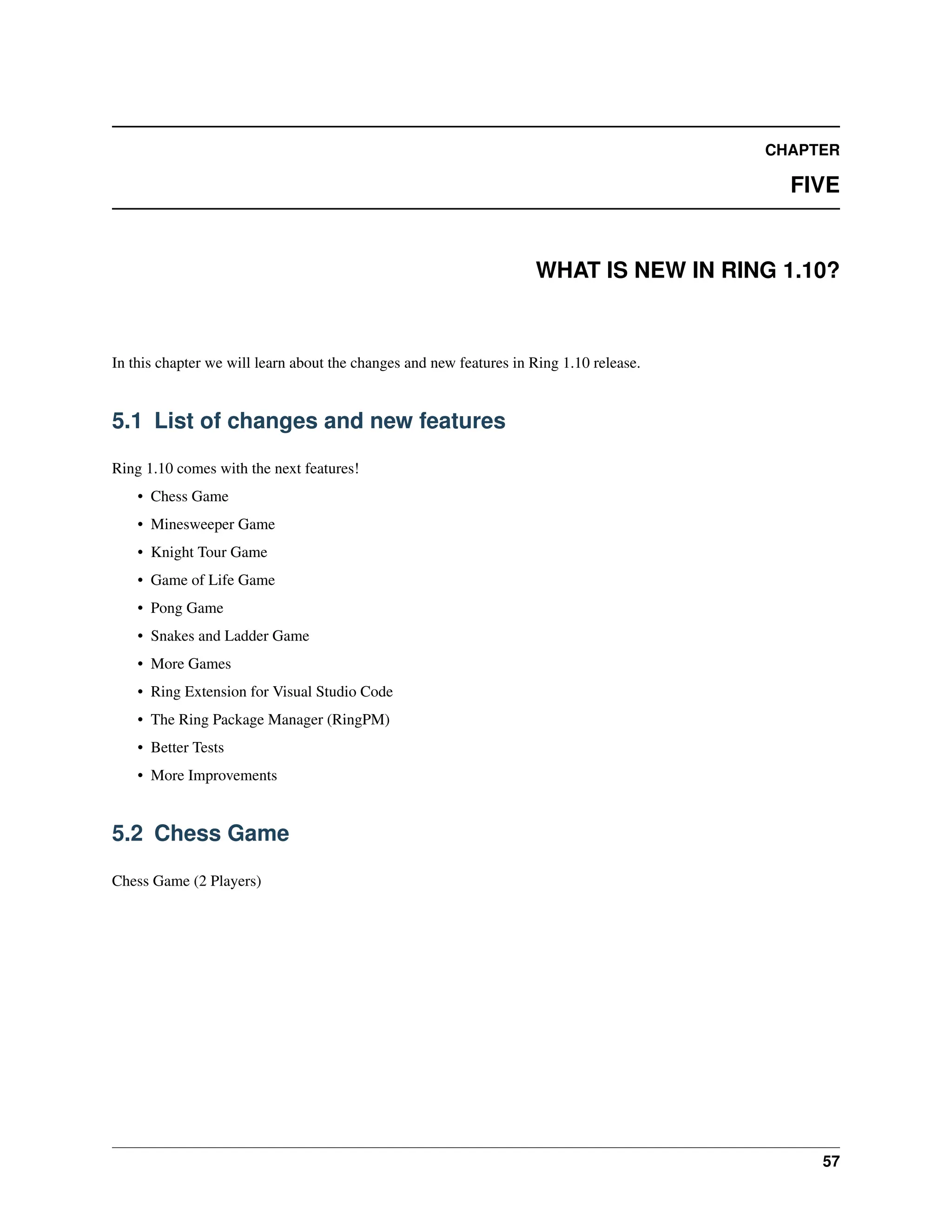 CHAPTER FIVE WHAT IS NEW IN RING 1.10? In this chapter we will learn about the changes and new features in Ring 1.10 release. 5.1 List of changes and new features Ring 1.10 comes with the next features! • Chess Game • Minesweeper Game • Knight Tour Game • Game of Life Game • Pong Game • Snakes and Ladder Game • More Games • Ring Extension for Visual Studio Code • The Ring Package Manager (RingPM) • Better Tests • More Improvements 5.2 Chess Game Chess Game (2 Players) 57 