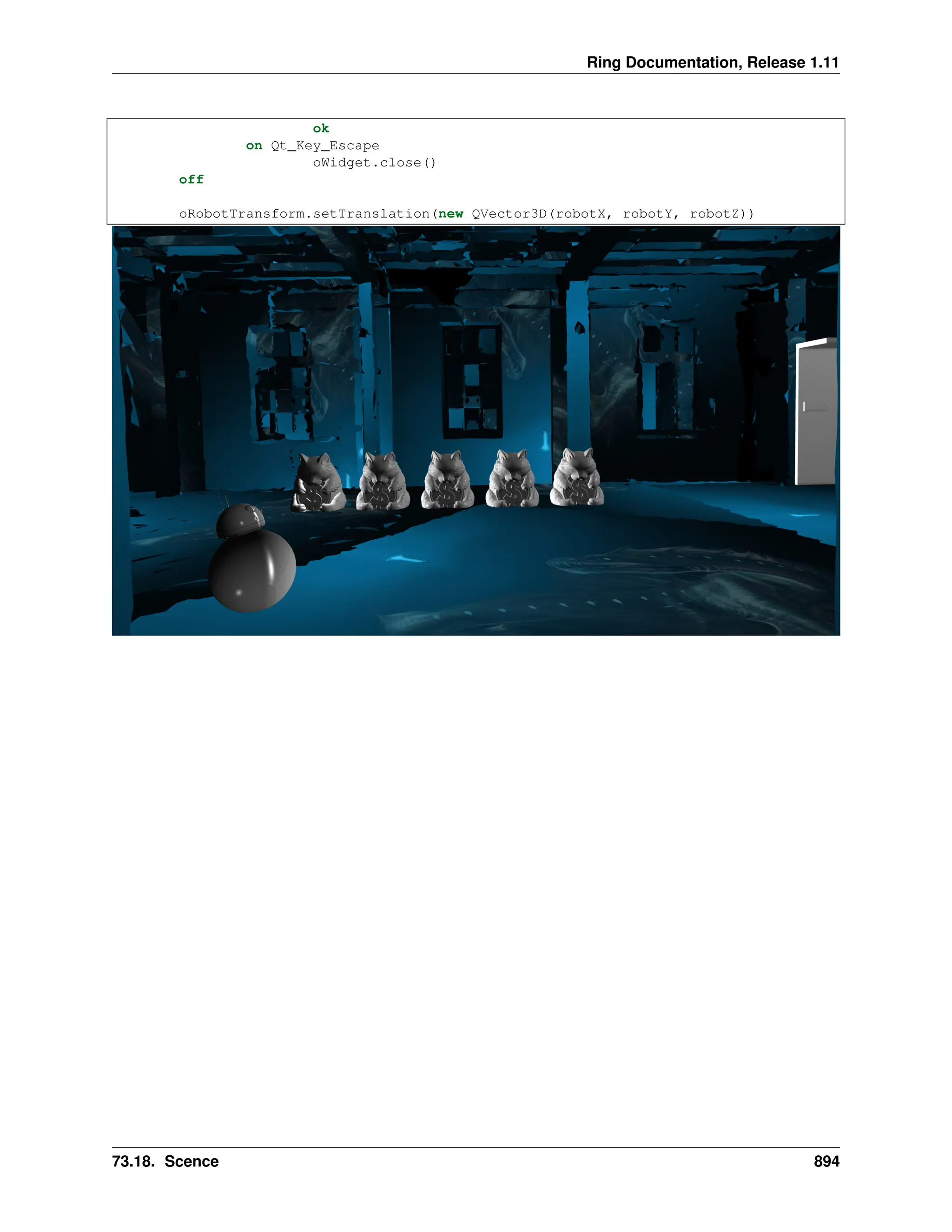 Ring Documentation, Release 1.11 ok on Qt_Key_Escape oWidget.close() off oRobotTransform.setTranslation(new QVector3D(robotX, robotY, robotZ)) 73.18. Scence 894 