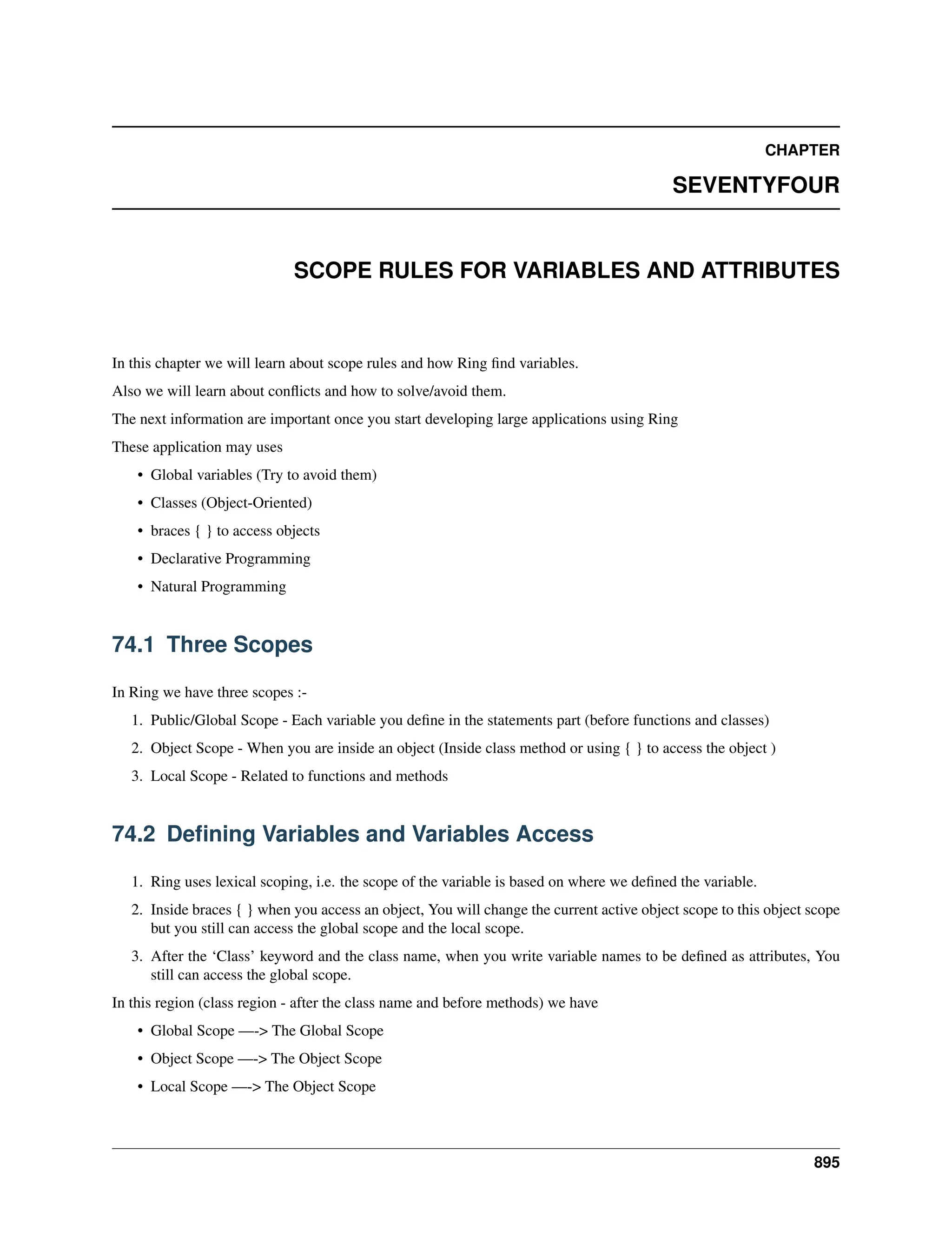 CHAPTER SEVENTYFOUR SCOPE RULES FOR VARIABLES AND ATTRIBUTES In this chapter we will learn about scope rules and how Ring find variables. Also we will learn about conflicts and how to solve/avoid them. The next information are important once you start developing large applications using Ring These application may uses • Global variables (Try to avoid them) • Classes (Object-Oriented) • braces { } to access objects • Declarative Programming • Natural Programming 74.1 Three Scopes In Ring we have three scopes :- 1. Public/Global Scope - Each variable you define in the statements part (before functions and classes) 2. Object Scope - When you are inside an object (Inside class method or using { } to access the object ) 3. Local Scope - Related to functions and methods 74.2 Defining Variables and Variables Access 1. Ring uses lexical scoping, i.e. the scope of the variable is based on where we defined the variable. 2. Inside braces { } when you access an object, You will change the current active object scope to this object scope but you still can access the global scope and the local scope. 3. After the ‘Class’ keyword and the class name, when you write variable names to be defined as attributes, You still can access the global scope. In this region (class region - after the class name and before methods) we have • Global Scope —-> The Global Scope • Object Scope —-> The Object Scope • Local Scope —-> The Object Scope 895 