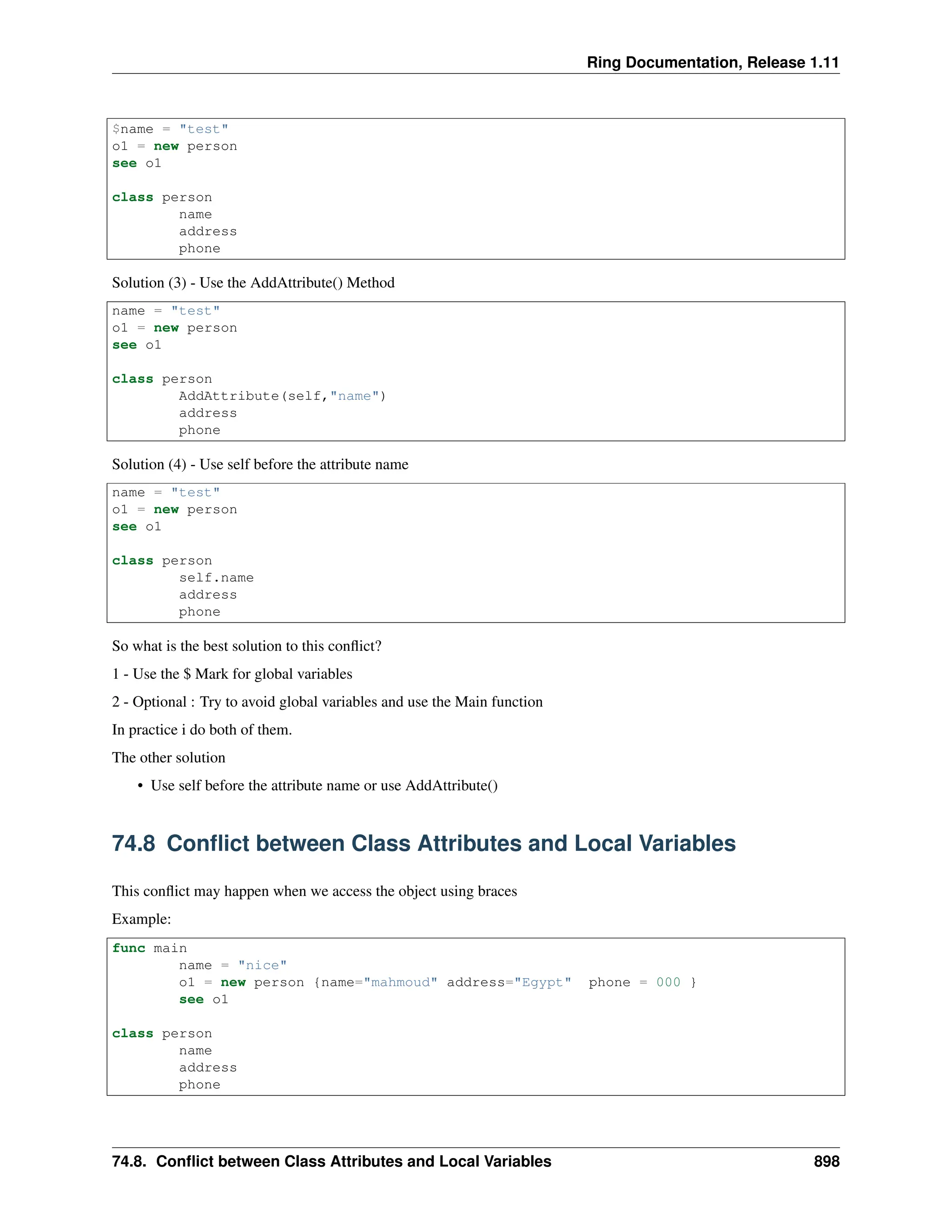 Ring Documentation, Release 1.11 $name = "test" o1 = new person see o1 class person name address phone Solution (3) - Use the AddAttribute() Method name = "test" o1 = new person see o1 class person AddAttribute(self,"name") address phone Solution (4) - Use self before the attribute name name = "test" o1 = new person see o1 class person self.name address phone So what is the best solution to this conflict? 1 - Use the $ Mark for global variables 2 - Optional : Try to avoid global variables and use the Main function In practice i do both of them. The other solution • Use self before the attribute name or use AddAttribute() 74.8 Conflict between Class Attributes and Local Variables This conflict may happen when we access the object using braces Example: func main name = "nice" o1 = new person {name="mahmoud" address="Egypt" phone = 000 } see o1 class person name address phone 74.8. Conflict between Class Attributes and Local Variables 898 