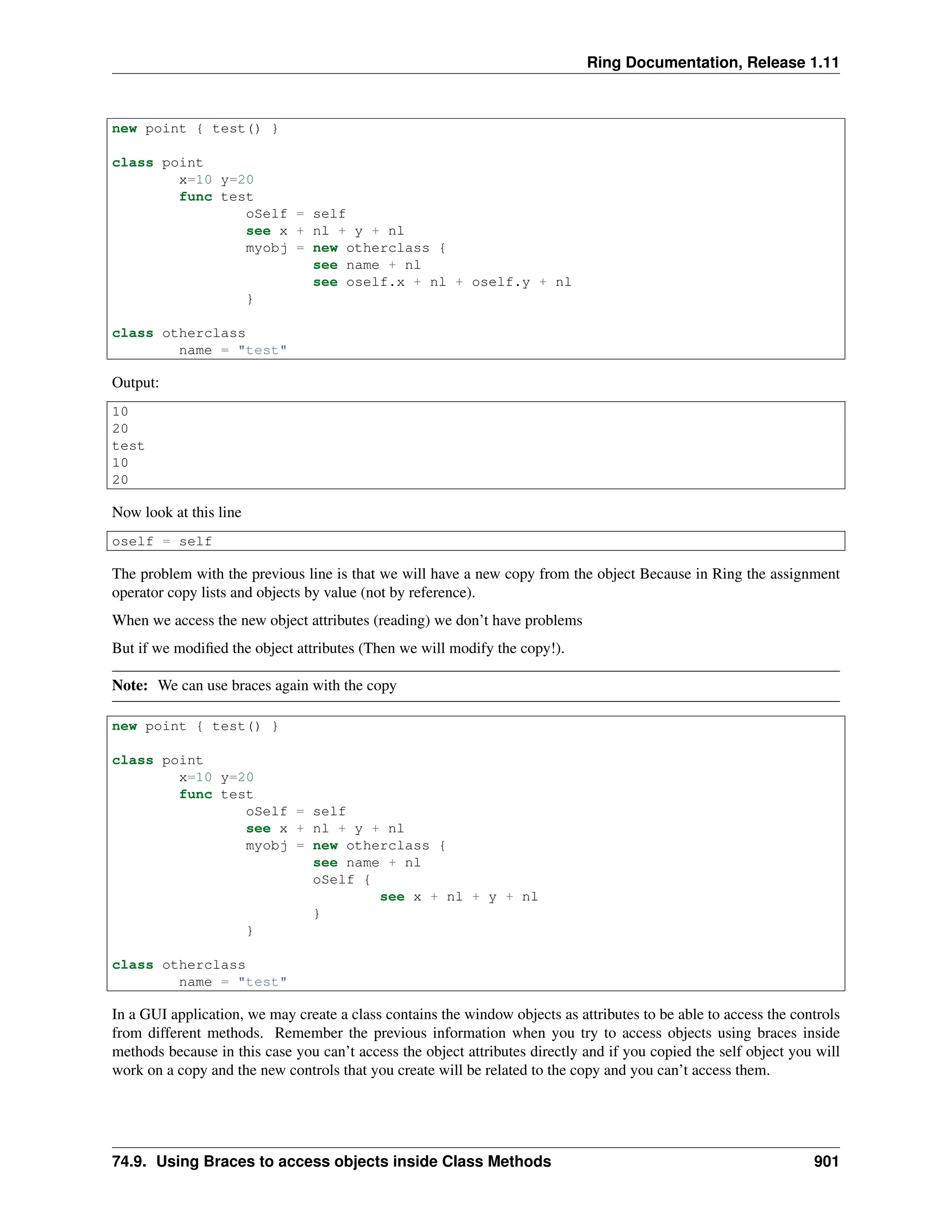 Ring Documentation, Release 1.11 new point { test() } class point x=10 y=20 func test oSelf = self see x + nl + y + nl myobj = new otherclass { see name + nl see oself.x + nl + oself.y + nl } class otherclass name = "test" Output: 10 20 test 10 20 Now look at this line oself = self The problem with the previous line is that we will have a new copy from the object Because in Ring the assignment operator copy lists and objects by value (not by reference). When we access the new object attributes (reading) we don’t have problems But if we modified the object attributes (Then we will modify the copy!). Note: We can use braces again with the copy new point { test() } class point x=10 y=20 func test oSelf = self see x + nl + y + nl myobj = new otherclass { see name + nl oSelf { see x + nl + y + nl } } class otherclass name = "test" In a GUI application, we may create a class contains the window objects as attributes to be able to access the controls from different methods. Remember the previous information when you try to access objects using braces inside methods because in this case you can’t access the object attributes directly and if you copied the self object you will work on a copy and the new controls that you create will be related to the copy and you can’t access them. 74.9. Using Braces to access objects inside Class Methods 901 