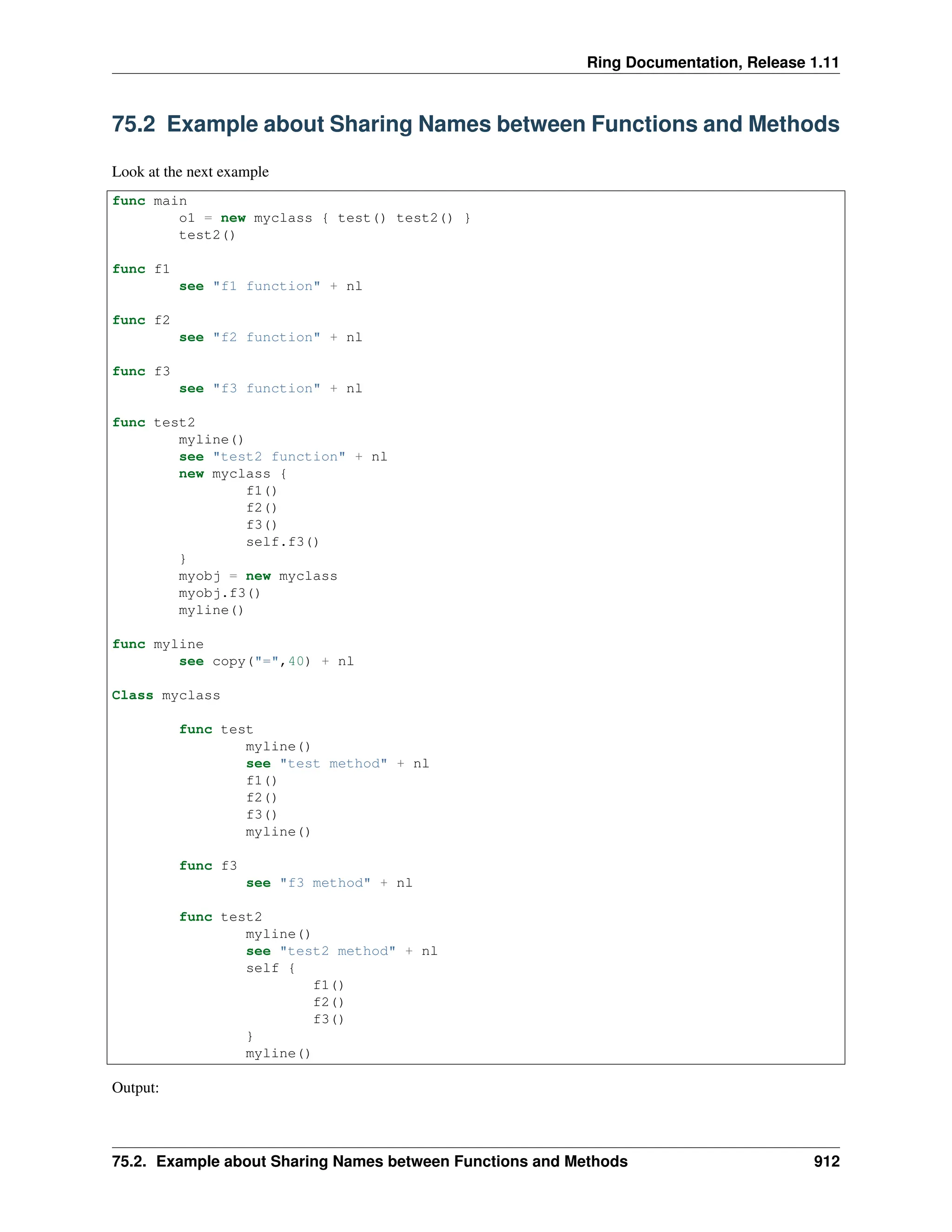 Ring Documentation, Release 1.11 75.2 Example about Sharing Names between Functions and Methods Look at the next example func main o1 = new myclass { test() test2() } test2() func f1 see "f1 function" + nl func f2 see "f2 function" + nl func f3 see "f3 function" + nl func test2 myline() see "test2 function" + nl new myclass { f1() f2() f3() self.f3() } myobj = new myclass myobj.f3() myline() func myline see copy("=",40) + nl Class myclass func test myline() see "test method" + nl f1() f2() f3() myline() func f3 see "f3 method" + nl func test2 myline() see "test2 method" + nl self { f1() f2() f3() } myline() Output: 75.2. Example about Sharing Names between Functions and Methods 912 