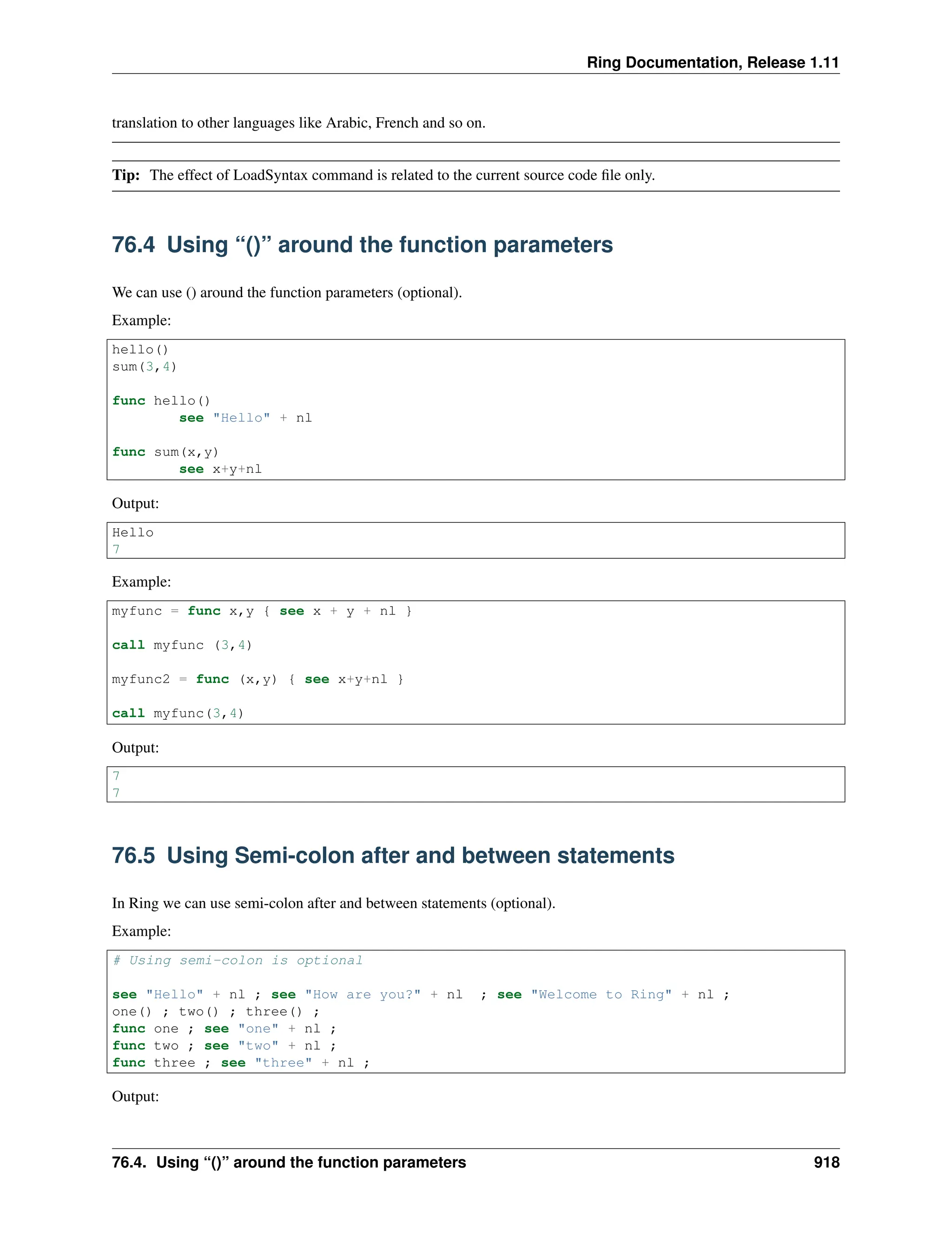 Ring Documentation, Release 1.11 translation to other languages like Arabic, French and so on. Tip: The effect of LoadSyntax command is related to the current source code file only. 76.4 Using “()” around the function parameters We can use () around the function parameters (optional). Example: hello() sum(3,4) func hello() see "Hello" + nl func sum(x,y) see x+y+nl Output: Hello 7 Example: myfunc = func x,y { see x + y + nl } call myfunc (3,4) myfunc2 = func (x,y) { see x+y+nl } call myfunc(3,4) Output: 7 7 76.5 Using Semi-colon after and between statements In Ring we can use semi-colon after and between statements (optional). Example: # Using semi-colon is optional see "Hello" + nl ; see "How are you?" + nl ; see "Welcome to Ring" + nl ; one() ; two() ; three() ; func one ; see "one" + nl ; func two ; see "two" + nl ; func three ; see "three" + nl ; Output: 76.4. Using “()” around the function parameters 918 