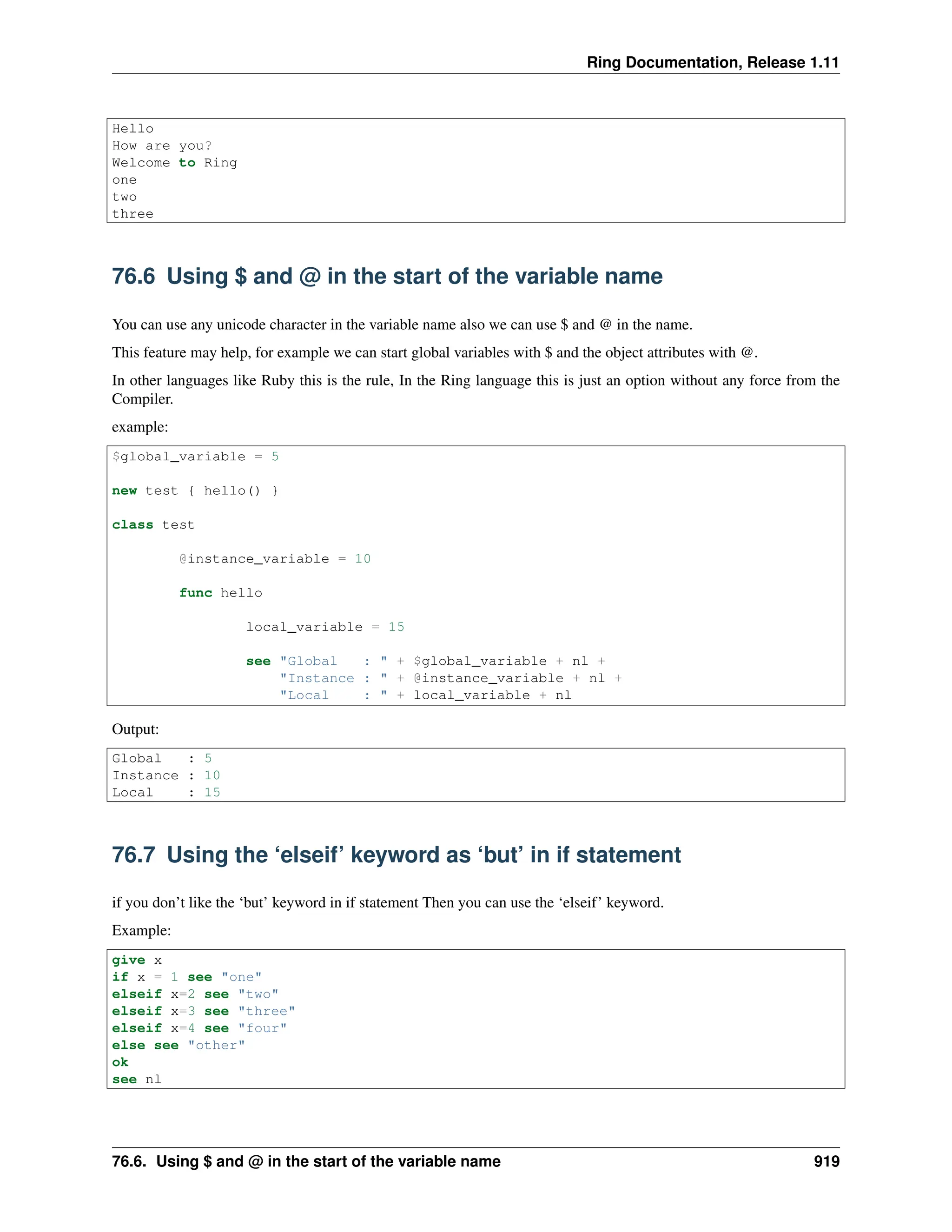 Ring Documentation, Release 1.11 Hello How are you? Welcome to Ring one two three 76.6 Using $ and @ in the start of the variable name You can use any unicode character in the variable name also we can use $ and @ in the name. This feature may help, for example we can start global variables with $ and the object attributes with @. In other languages like Ruby this is the rule, In the Ring language this is just an option without any force from the Compiler. example: $global_variable = 5 new test { hello() } class test @instance_variable = 10 func hello local_variable = 15 see "Global : " + $global_variable + nl + "Instance : " + @instance_variable + nl + "Local : " + local_variable + nl Output: Global : 5 Instance : 10 Local : 15 76.7 Using the ‘elseif’ keyword as ‘but’ in if statement if you don’t like the ‘but’ keyword in if statement Then you can use the ‘elseif’ keyword. Example: give x if x = 1 see "one" elseif x=2 see "two" elseif x=3 see "three" elseif x=4 see "four" else see "other" ok see nl 76.6. Using $ and @ in the start of the variable name 919 